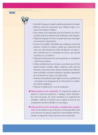 Programa Escuelas de Calidad

78




                                •	 Describir los apoyos visuales cuando se presenten en el aula.
                                •	 Reforzar todos las respuestas que indiquen logro o es-
                                   fuerzo de localizar el objeto.
                                •	 Estar atento a las respuestas que da el alumno con disca-
                                   pacidad visual si se presenta la actividad para todo el grupo.
                                •	 Organizar al grupo en binas o equipos para que expongan
                                   una narración o descripción.
                                •	 Evitar, en lo posible, actividades que impliquen copiar del
                                   pizarrón. Cuando se realicen, utilizar gis o plumones del
                                   color que más favorezca la visión del alumno con baja vi-
                                   sión o permitir que un compañero le dicte o que pueda
                                   copiarlo en su cuaderno.
                                •	 Propiciar la autocorrección con la ayuda de un compañero
                                   o del mismo maestro.
                                •	 Utilizar señalizaciones en el aula a una altura que el niño
                                   pueda tocarlas: entrada, salida, cuadernos, baño, lista de
                                   alumnos, entre otros sitios; dichas señalizaciones deberán
                                   estar en Braille o en letras realzadas o grandes, dependerá
                                   de si el alumno es ciego o con baja visión.
                                •	 Interesar al estudiante sobre algún tema de su preferencia
                                   y orientarlo en la búsqueda de la información en audioli-
                                   bros (libros hablados).
                                •	 Propiciar la elaboración y uso de maquetas.
                              	Adecuaciones en la evaluación. Es importante evaluar al
                               alumno a través de proyectos o trabajos, tanto individua-
                               les como de grupo, así como considerar sus explicaciones
                               verbales o adecuar el examen que se aplica al resto de sus
                               compañeros al sistema Braille o a macrotipos.
                              	Adecuaciones en los contenidos, competencias y propó-
                               sitos. En la medida en que al alumno con discapacidad visual
                               se le ofrezcan los apoyos específicos mencionados anterior-
                               mente, se requerirán menos ajustes en los contenidos,
 