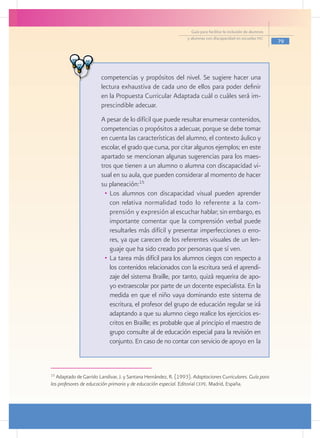 Guía para facilitar la inclusión de alumnos
                                                                 y alumnas con discapacidad en escuelas pec
                                                                                                                 79



                    	
                    	 competencias y propósitos del nivel. Se sugiere hacer una
                      lectura exhaustiva de cada uno de ellos para poder definir
                      en la Propuesta Curricular Adaptada cuál o cuáles será im-
                      prescindible adecuar.
                     	 A pesar de lo difícil que puede resultar enumerar contenidos,
                       competencias o propósitos a adecuar, porque se debe tomar
                       en cuenta las características del alumno, el contexto áulico y
                       escolar, el grado que cursa, por citar algunos ejemplos; en este
                       apartado se mencionan algunas sugerencias para los maes-
                       tros que tienen a un alumno o alumna con discapacidad vi-
                       sual en su aula, que pueden considerar al momento de hacer
                       su planeación:15
                         •	 Los alumnos con discapacidad visual pueden aprender
                            con relativa normalidad todo lo referente a la com-
                            prensión y expresión al escuchar hablar; sin embargo, es
                            importante comentar que la comprensión verbal puede
                            resultarles más difícil y presentar imperfecciones o erro-
                            res, ya que carecen de los referentes visuales de un len-
                            guaje que ha sido creado por personas que sí ven.
                         •	 La tarea más difícil para los alumnos ciegos con respecto a
                            los contenidos relacionados con la escritura será el aprendi-
                            zaje del sistema Braille, por tanto, quizá requerira de apo-
                            yo extraescolar por parte de un docente especialista. En la
                            medida en que el niño vaya dominando este sistema de
                            escritura, el profesor del grupo de educación regular se irá
                            adaptando a que su alumno ciego realice los ejercicios es-
                            critos en Braille; es probable que al principio el maestro de
                            grupo consulte al de educación especial para la revisión en
                            conjunto. En caso de no contar con servicio de apoyo en la



15
   Adaptado de Garrido Landivar, J. y Santana Hernández, R. (1993). Adaptaciones Curriculares. Guía para
los profesores de educación primaria y de educación especial. Editorial cepe. Madrid, España.
 