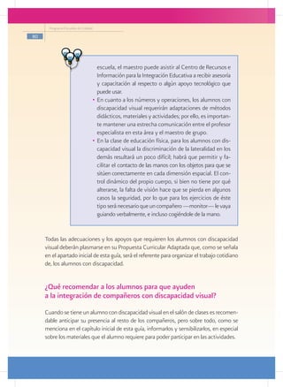 Programa Escuelas de Calidad

80




                                    escuela, el maestro puede asistir al Centro de Recursos e
                                    Información para la Integración Educativa a recibir asesoría
                                    y capacitación al respecto o algún apoyo tecnológico que
                                    puede usar.
                                 •	 En cuanto a los números y operaciones, los alumnos con
                                    discapacidad visual requerirán adaptaciones de métodos
                                    didácticos, materiales y actividades; por ello, es importan-
                                    te mantener una estrecha comunicación entre el profesor
                                    especialista en esta área y el maestro de grupo.
                                 •	 En la clase de educación física, para los alumnos con dis-
                                    capacidad visual la discriminación de la lateralidad en los
                                    demás resultará un poco difícil; habrá que permitir y fa-
                                    cilitar el contacto de las manos con los objetos para que se
                                    sitúen correctamente en cada dimensión espacial. El con-
                                    trol dinámico del propio cuerpo, si bien no tiene por qué
                                    alterarse, la falta de visión hace que se pierda en algunos
                                    casos la seguridad, por lo que para los ejercicios de éste
                                    tipo será necesario que un compañero ­ monitor— le vaya
                                                                           —
                                    guiando verbalmente, e incluso cogiéndole de la mano.


     Todas las adecuaciones y los apoyos que requieren los alumnos con discapacidad
     visual deberán plasmarse en su Propuesta Curricular Adaptada que, como se señala
     en el apartado inicial de esta guía, será el referente para organizar el trabajo cotidiano
     de, los alumnos con discapacidad.


     ¿Qué recomendar a los alumnos para que ayuden
     a la integración de compañeros con discapacidad visual?
     Cuando se tiene un alumno con discapacidad visual en el salón de clases es recomen-
     dable anticipar su presencia al resto de los compañeros, pero sobre todo, como se
     menciona en el capítulo inicial de esta guía, informarlos y sensibilizarlos, en especial
     sobre los materiales que el alumno requiere para poder participar en las actividades.
 