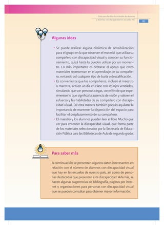 Guía para facilitar la inclusión de alumnos
                                    y alumnas con discapacidad en escuelas pec
                                                                                    81




 Algunas ideas

   •	 Se puede realizar alguna dinámica de sensibilización
      para el grupo en la que observen el material que utiliza su
      compañero con discapacidad visual y conocer su funcio-
      namiento, quizá hasta lo pueden utilizar por un momen-
      to. Lo más importante es destacar el apoyo que estos
      materiales representan en el aprendizaje de su compañe-
      ro, evitando así cualquier tipo de burla o descalificación.
   •	 Es conveniente que los compañeros, incluso el maestro
      o maestra, actúen un día en clase con los ojos vendados,
      simulando que son personas ciegas, con el fin de que expe-
      rimenten lo que significa la ausencia de visión y valoren el
      esfuerzo y las habilidades de su compañero con discapa-
      cidad visual. De esta manera también podrán aquilatar la
      importancia de mantener la disposición del espacio para
      facilitar el desplazamiento de su compañero.
   •	 El maestro y los alumnos pueden leer el libro Mucho que
      ver para entender la discapacidad visual, que forma parte
      de los materiales seleccionados por la Secretaría de Educa-
      ción Pública para las Bibliotecas de Aula de segundo grado.




 Para saber más
	 A continuación se presentan algunos datos interesantes en
  relación con el número de alumnos con discapacidad visual
  que hay en las escuelas de nuestro país, así como de perso-
  nas destacadas que presentan esta discapacidad. Además, se
  hacen algunas sugerencias de bibliografía, páginas por inter-
  net y organizaciones para personas con discapacidad visual
  que se pueden consultar para obtener mayor información:
 