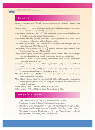 Programa Escuelas de Calidad

84


        Bibliografía
     Camacho, Elizabeth et al. (2001). Evaluaciones Funcionales Auditiva y Visual. Costa
           Rica.
     Blanksby Dixie, C. (1993). Evaluación Visual y Programación Manual Vap-Cap. Austra-
           lia, Royal Institute for the Blind Education Center.
     Bueno Martín, Manuel et al. (2000). Niños y niñas con ceguera, recomendaciones para
           la familia y la escuela. Málaga, Ediciones Aljibe.
     Bueno Martín, Manuel y Salvador Toro Bueno (1994). Deficiencia visual, aspectos psi-
           coevolutivos y educativos. Málaga, Ediciones Aljibe.
     Cantavella, Francesc et al. (1992). Introducción al estudio de las estereotipias en el niño
           ciego. Barcelona, ONCE Masson S.A.
     Checa Benito, Francisco Javier et al. (2000). Aspectos evolutivos y educativos de la de-
           ficiencia visual. Volumen I. Madrid, once.
     Gómez, María Virginia; Raquel Gómez y María Virginia Zamora (2008). Musicoterapia
           en ceguera adquirida: intervención vocal grupal. Buenos Aires, Musicante.
     Hyvärinen, Lea (1988). La visión normal y anormal en los niños. Madrid, Centro de Re-
           habilitación Visual de la once.
     Lucerga Revuelta, Rosa M., et al. (1992). Juego Simbólico y Deficiencia Visual. Madrid,
           once.
     Lucerga Revuelta, Rosa M. (1992). Palmo a Palmo, La motricidad fina y la conducta
           adaptativa a los objetos en los niños ciegos. Madrid, once.
     Miñambres Abad, Amparo (2004). Atención educativa al alumnado con dificultades de
           visión. Málaga, Ediciones Aljibe.
     Mon, Fabiana y Norma Pastorino (compiladoras) (2006). Discapacidad visual: aporte
           interdisciplinario para el trabajo con la ceguera y la baja visión. Buenos Aires, No-
           vedades Educativas.
     Robles, Ignacio (1991). El Abaco. México, Editorial Trillas.
     Robles, Ignacio (1991). El Sistema Braille. México, Editorial Trillas.

        Información en internet

        • Unión Latinoamericana de Ciegos: http://www.fbu.edu.uy/ulac/
        • Organización Nacional de Ciegos Españoles once: www.once.es
        • International Council for Education of People with Visual Impairment (Consejo Inter-
          nacional de Educación para Personas con Discapacidad Visual): http://www.icevi.org/
        • “Mi hijo tiene ceguera” (Cuadernillo en pdf): http://www.discapacinet.gob.mx/
          work/resources/LocalContent/8894/3/Ceguera.pdf
 