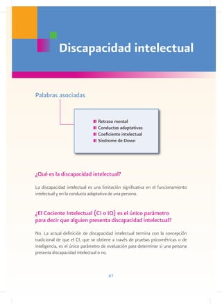 Discapacidad intelectual


Palabras asociadas


                                 Retraso mental
                                 Conductas adaptativas
                                 Coeficiente intelectual
                                 Síndrome de Down




¿Qué es la discapacidad intelectual?
La discapacidad intelectual es una limitación significativa en el funcionamiento
intelectual y en la conducta adaptativa de una persona.


¿El Cociente Intelectual (CI o IQ) es el único parámetro
para decir que alguien presenta discapacidad intelectual?
No. La actual definición de discapacidad intelectual termina con la concepción
tradicional de que el CI, que se obtiene a través de pruebas psicométricas o de
inteligencia, es el único parámetro de evaluación para determinar si una persona
presenta discapacidad intelectual o no.



                                      87
 