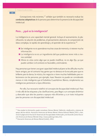 Programa Escuelas de Calidad

88

           Concepciones más recientes,17 señalan que también es necesario evaluar las
     conductas adaptativas de la persona para determinar la presencia de discapacidad
     intelectual.


     Pero… ¿qué es la inteligencia?
     La inteligencia es una capacidad mental general. Incluye el razonamiento, la pla-
     nificación, la solución de problemas, el pensamiento abstracto, la comprensión de
     ideas complejas, la rapidez de aprendizaje y el aprender de la experiencia.18

                Ser inteligente no es aprenderse muchas cosas de memoria, ni retener mucha
                información.
                La inteligencia no es un ingrediente del que podemos tener más o me-
                nos cantidad.
                Ahora es vista como algo que se puede modificar, no es algo fijo, ya que
                puede cambiar si el contexto es favorable y estimulante.

     Hay personas que tienen una gran capacidad intelectual pero se les dificulta mucho
     hacer amigos; por el contrario hay gente que no destaca en la escuela pero que es
     brillante para la danza, la música, los negocios o tiene muchas habilidades para re-
     lacionarse con las personas; por ejemplo, Isaac Newton no puede ser considerado
     menos ni más inteligente que el futbolista Cuauhtémoc Blanco, simplemente sus
     inteligencias pertenecen a tipos diferentes.

          Por ello, fue necesario redefinir el concepto de discapacidad intelectual. Para
     ir más allá de las etiquetas y las clasificaciones, para llegar a un concepto dinámico
     y abarcador que abra las puertas a apoyos más eficientes y a un trato incluyente
     para las personas con discapacidad intelectual.




     17
        Para ampliar la información, puede consultarse: Retraso Mental. Definición, clasificación y sistemas de
     apoyo; décima edición. Asociación Americana de Retraso Mental. Alianza Editorial, Madrid 2002 o, bien,
     revisar la página de la Asociación Americana de Discapacidades Intelectuales y de Desarrollo (antes Asocia-
     ción Americana de Retraso Mental) (http://www.aaidd.org/index.cfm).
     18
        Asociación Americana de Retraso Mental (aamr), 2002.
 