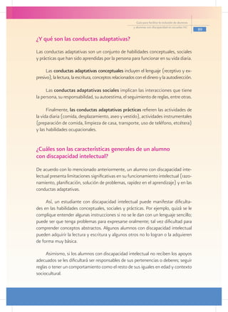 Guía para facilitar la inclusión de alumnos
                                                         y alumnas con discapacidad en escuelas pec
                                                                                                         89

¿Y qué son las conductas adaptativas?
Las conductas adaptativas son un conjunto de habilidades conceptuales, sociales
y prácticas que han sido aprendidas por la persona para funcionar en su vida diaria.

      Las conductas adaptativas conceptuales incluyen el lenguaje (receptivo y ex-
presivo), la lectura, la escritura, conceptos relacionados con el dinero y la autodirección.

     Las conductas adaptativas sociales implican las interacciones que tiene
la persona, su responsabilidad, su autoestima, el seguimiento de reglas, entre otras.

      Finalmente, las conductas adaptativas prácticas refieren las actividades de
la vida diaria (comida, desplazamiento, aseo y vestido), actividades instrumentales
(preparación de comida, limpieza de casa, transporte, uso de teléfono, etcétera)
y las habilidades ocupacionales.


¿Cuáles son las características generales de un alumno
con discapacidad intelectual?
De acuerdo con lo mencionado anteriormente, un alumno con discapacidad inte-
lectual presenta limitaciones significativas en su funcionamiento intelectual (razo-
namiento, planificación, solución de problemas, rapidez en el aprendizaje) y en las
conductas adaptativas.

     Así, un estudiante con discapacidad intelectual puede manifestar dificulta-
des en las habilidades conceptuales, sociales y prácticas. Por ejemplo, quizá se le
complique entender algunas instrucciones si no se le dan con un lenguaje sencillo;
puede ser que tenga problemas para expresarse oralmente; tal vez dificultad para
comprender conceptos abstractos. Algunos alumnos con discapacidad intelectual
pueden adquirir la lectura y escritura y algunos otros no lo logran o la adquieren
de forma muy básica.

     Asimismo, si los alumnos con discapacidad intelectual no reciben los apoyos
adecuados se les dificultará ser responsables de sus pertenencias o deberes; seguir
reglas o tener un comportamiento como el resto de sus iguales en edad y contexto
sociocultural.
 