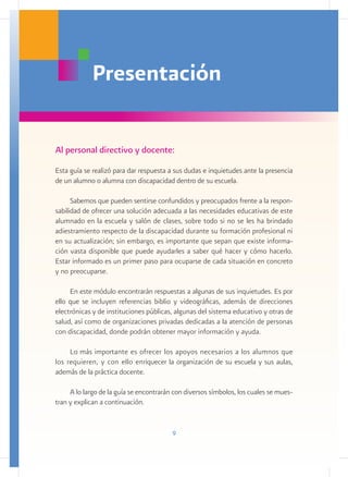 Presentación

Al personal directivo y docente:
Esta guía se realizó para dar respuesta a sus dudas e inquietudes ante la presencia
de un alumno o alumna con discapacidad dentro de su escuela.

      Sabemos que pueden sentirse confundidos y preocupados frente a la respon-
sabilidad de ofrecer una solución adecuada a las necesidades educativas de este
alumnado en la escuela y salón de clases, sobre todo si no se les ha brindado
adiestramiento respecto de la discapacidad durante su formación profesional ni
en su actualización; sin embargo, es importante que sepan que existe informa-
ción vasta disponible que puede ayudarles a saber qué hacer y cómo hacerlo.
Estar informado es un primer paso para ocuparse de cada situación en concreto
y no preocuparse.

     En este módulo encontrarán respuestas a algunas de sus inquietudes. Es por
ello que se incluyen referencias biblio y videográficas, además de direcciones
electrónicas y de instituciones públicas, algunas del sistema educativo y otras de
salud, así como de organizaciones privadas dedicadas a la atención de personas
con discapacidad, donde podrán obtener mayor información y ayuda.

     Lo más importante es ofrecer los apoyos necesarios a los alumnos que
los requieren, y con ello enriquecer la organización de su escuela y sus aulas,
además de la práctica docente.

     A lo largo de la guía se encontrarán con diversos símbolos, los cuales se mues-
tran y explican a continuación.


                                         9
 