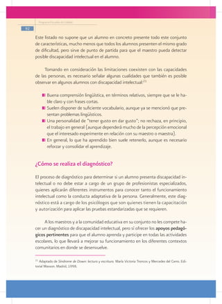 Programa Escuelas de Calidad

92

     Este listado no supone que un alumno en concreto presente todo este conjunto
     de características, mucho menos que todos los alumnos presenten el mismo grado
     de dificultad, pero sirve de punto de partida para que el maestro pueda detectar
     posible discapacidad intelectual en el alumno.

          Tomando en consideración las limitaciones coexisten con las capacidades
     de las personas, es necesario señalar algunas cualidades que también es posible
     observar en algunos alumnos con discapacidad intelectual:21

               	Buena comprensión lingüística, en términos relativos, siempre que se le ha-
                ble claro y con frases cortas.
               	Suelen disponer de suficiente vocabulario, aunque ya se mencionó que pre-
                sentan problemas lingüísticos.
               	Una personalidad de “tener gusto en dar gusto”; no rechaza, en principio,
                el trabajo en general (aunque dependerá mucho de la percepción emocional
                que el interesado experimente en relación con su maestro o maestra).
               	En general, lo que ha aprendido bien suele retenerlo, aunque es necesario
                reforzar y consolidar el aprendizaje.


     ¿Cómo se realiza el diagnóstico?
     El proceso de diagnóstico para determinar si un alumno presenta discapacidad in-
     telectual o no debe estar a cargo de un grupo de profesionistas especializados,
     quienes aplicarán diferentes instrumentos para conocer tanto el funcionamiento
     intelectual como la conducta adaptativa de la persona. Generalmente, este diag-
     nóstico está a cargo de los psicólogos que son quienes tienen la capacitación
     y autorización para aplicar las pruebas estandarizadas que se requieren.

          A los maestros y a la comunidad educativa en su conjunto no les compete ha-
     cer un diagnóstico de discapacidad intelectual, pero sí ofrecer los apoyos pedagó-
     gicos pertinentes para que el alumno aprenda y participe en todas las actividades
     escolares, lo que llevará a mejorar su funcionamiento en los diferentes contextos
     comunitarios en donde se desenvuelve.

     21
        Adaptado de Síndrome de Down: lectura y escritura. María Victoria Troncos y Mercedes del Cerro. Edi-
     torial Masson. Madrid, 1998.
 