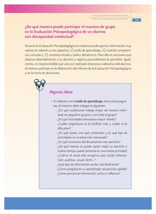 Guía para facilitar la inclusión de alumnos
                                                     y alumnas con discapacidad en escuelas pec
                                                                                                     93

¿De qué manera puede participar el maestro de grupo
en la Evaluación Psicopedagógica de un alumno
con discapacidad intelectual?
Durante la Evaluación Psicopedagógica el maestro puede aportar información muy
valiosa en relación a tres aspectos: 1) estilo de aprendizaje, 2) nivel de competen-
cia curricular y 3) contexto escolar y áulico del alumno. Para ello es necesario que
observe detenidamente a su alumno y registre puntualmente lo percibido. Igual-
mente, es imprescindible que una vez realizado el proceso valorativo del alumno,
el maestro participe en la elaboración del informe de la Evaluación Psicopedagógica
y en la toma de decisiones.




                   Algunas ideas
                    •	 En relación con el estilo de aprendizaje, entre otras pregun-
                       tas, el maestro debe indagar lo siguiente:
                         - ¿En qué condiciones trabaja mejor: de manera indivi-
                           dual, en pequeños grupos o con todo el grupo?
                         - ¿En qué actividades demuestra mayor interés?
                         - ¿Cuáles asignaturas se le facilitan más y cuáles se le
                           dificultan?
                         - ¿En qué tareas, con qué contenidos y en qué tipo de
                           actividades se muestra más interesado?
                         - ¿En qué momento del día presenta más atención?
                         - ¿De qué manera se puede captar mejor su atención y
                           cuánto tiempo puede centrarse en una misma actividad?
                         - ¿Cuál es el canal más receptivo para recibir informa-
                           ción: auditivo, visual, táctil…?
                         - ¿Qué tipo de información recibe más fácilmente?
                         - ¿Cómo progresa en su aprendizaje: secuencial o global?
                         - ¿Cómo procesa la información: activo o reflexivo?
 