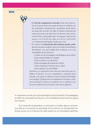 Programa Escuelas de Calidad

94




                                  •	El nivel de competencia curricular ha de servir para co-
                                     nocer lo que el alumno es capaz de hacer en relación con
                                     los contenidos, competencias y propósitos de las distin-
                                     tas áreas del currículo. Por ello, el maestro informará de
                                     manera puntual, qué sabe hacer el alumno, qué conoce,
                                     cómo lo hace, qué puede hacer con apoyos y qué tipo de
                                     apoyos, en función de cada uno de los contenidos
                                     o competencias del grado escolar que cursa.
                                  •	 En cuanto a la información del contexto escolar y áuli-
                                     co será necesario analizar cómo es el estilo de enseñanza
                                     del profesor y en qué medida éste se adecua o no a las
                                     necesidades de los alumnos:
                                       - ¿Cuáles son las estrategias metodológicas que utiliza?
                                       - ¿Qué material didáctico emplea?
                                       - ¿Cómo motiva a sus alumnos?
                                       - ¿Qué estrategias de evaluación utiliza?
                                       - ¿Cómo distribuye el tiempo de su clase?
                                       - ¿Cómo planea sus actividades?
                                Asimismo, es importante tener claro las relaciones que es-
                                tablece el alumno con sus compañeros y maestros de la
                                escuela: ¿con quién se relaciona más al momento de trabajar
                                y en el juego? ¿Quiénes de sus compañeros lo incluyen y quié-
                                nes lo excluyen? ¿Cómo es su relación con su maestro y con
                                los otros maestros de la escuela?, entre otros aspectos.



     Es importante recordar que el principal objetivo de la Evaluación Psicopedagógica
     es definir las necesidades del alumno, con la finalidad de determinar los apoyos
     que requiere.

           Sin la intención de generalizar, a continuación se señalan algunas caracterís-
     ticas básicas en el proceso de aprendizaje de los alumnos con discapacidad inte-
     lectual, ya que son un indicativo de cuáles pueden ser sus necesidades específicas,
 