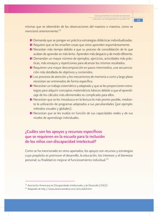 Guía para facilitar la inclusión de alumnos
                                                                  y alumnas con discapacidad en escuelas pec
                                                                                                                  95

mismas que se obtendrán de las observaciones del maestro o maestra, como se
mencionó anteriormente:22

         	Demanda que se pongan en práctica estrategias didácticas individualizadas.
         	Requiere que se les enseñen cosas que otros aprenden espontáneamente.
         	Necesitan más tiempo debido a que su proceso de consolidación de lo que
          acaban de aprender es más lento. Aprenden más despacio y de modo diferente.
         	Demandan un mayor número de ejemplos, ejercicios, actividades más prác-
          ticas, más ensayos y repeticiones para alcanzar los mismos resultados.
         	Requieren una mayor descomposición en pasos intermedios, una secuencia-
          ción más detallada de objetivos y contenidos.
         	Los procesos de atención y los mecanismos de memoria a corto y largo plazo
          necesitan ser entrenados de forma específica.
         	Necesitan un trabajo sistemático y adaptado y que se les proporcionen estra-
          tegias para adquirir conceptos matemáticos básicos debido a que el aprendi-
          zaje de los cálculos más elementales es complicado para ellos.
         	Necesitan que se les introduzca en la lectura lo más pronto posible, median-
          te la utilización de programas adaptados a sus peculiaridades (por ejemplo:
          métodos visuales y globales).
         	Necesitan que se les evalúe en función de sus capacidades reales y de sus
          niveles de aprendizaje individuales.


¿Cuáles son los apoyos y recursos específicos
que se requieren en la escuela para la inclusión
de los niños con discapacidad intelectual?
Como se ha mencionado en otros apartados, los apoyos son recursos y estrategias
cuyo propósito es promover el desarrollo, la educación, los intereses y el bienestar
personal; su finalidad es mejorar el funcionamiento individual.23




23
     Asociación Americana en Discapacidades Intelectuales y de Desarrollo (2002).
22
     Adaptado de http://www.downcantabria.com/articuloE8.htm
 