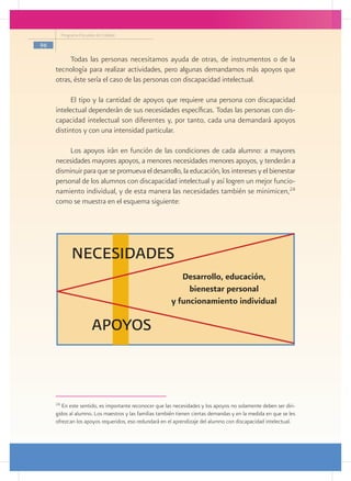 Programa Escuelas de Calidad

96

          Todas las personas necesitamos ayuda de otras, de instrumentos o de la
     tecnología para realizar actividades, pero algunas demandamos más apoyos que
     otras, éste sería el caso de las personas con discapacidad intelectual.

           El tipo y la cantidad de apoyos que requiere una persona con discapacidad
     intelectual dependerán de sus necesidades específicas. Todas las personas con dis-
     capacidad intelectual son diferentes y, por tanto, cada una demandará apoyos
     distintos y con una intensidad particular.

          Los apoyos irán en función de las condiciones de cada alumno: a mayores
     necesidades mayores apoyos, a menores necesidades menores apoyos, y tenderán a
     disminuir para que se promueva el desarrollo, la educación, los intereses y el bienestar
     personal de los alumnos con discapacidad intelectual y así logren un mejor funcio-
     namiento individual, y de esta manera las necesidades también se minimicen,24
     como se muestra en el esquema siguiente:




               NECESIDADES
                                                          Desarrollo, educación,
                                                            bienestar personal
                                                       y funcionamiento individual

                         APOYOS



     24
        En este sentido, es importante reconocer que las necesidades y los apoyos no solamente deben ser diri-
     gidos al alumno. Los maestros y las familias también tienen ciertas demandas y en la medida en que se les
     ofrezcan los apoyos requeridos, eso redundará en el aprendizaje del alumno con discapacidad intelectual.
 