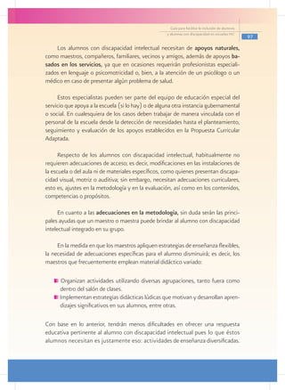 Guía para facilitar la inclusión de alumnos
                                                    y alumnas con discapacidad en escuelas pec
                                                                                                    97

    Los alumnos con discapacidad intelectual necesitan de apoyos naturales,
como maestros, compañeros, familiares, vecinos y amigos, además de apoyos ba-
sados en los servicios, ya que en ocasiones requerirán profesionistas especiali-
zados en lenguaje o psicomotricidad o, bien, a la atención de un psicólogo o un
médico en caso de presentar algún problema de salud.

     Estos especialistas pueden ser parte del equipo de educación especial del
servicio que apoya a la escuela (si lo hay) o de alguna otra instancia gubernamental
o social. En cualesquiera de los casos deben trabajar de manera vinculada con el
personal de la escuela desde la detección de necesidades hasta el planteamiento,
seguimiento y evaluación de los apoyos establecidos en la Propuesta Curricular
Adaptada.

      Respecto de los alumnos con discapacidad intelectual, habitualmente no
requieren adecuaciones de acceso; es decir, modificaciones en las instalaciones de
la escuela o del aula ni de materiales específicos, como quienes presentan discapa-
cidad visual, motriz o auditiva; sin embargo, necesitan adecuaciones curriculares,
esto es, ajustes en la metodología y en la evaluación, así como en los contenidos,
competencias o propósitos.

      En cuanto a las adecuaciones en la metodología, sin duda serán las princi-
pales ayudas que un maestro o maestra puede brindar al alumno con discapacidad
intelectual integrado en su grupo.

     En la medida en que los maestros apliquen estrategias de enseñanza flexibles,
la necesidad de adecuaciones específicas para el alumno disminuirá; es decir, los
maestros que frecuentemente emplean material didáctico variado:

       Organizan actividades utilizando diversas agrupaciones, tanto fuera como
      dentro del salón de clases.
      Implementan estrategias didácticas lúdicas que motivan y desarrollan apren-
      dizajes significativos en sus alumnos, entre otras.

Con base en lo anterior, tendrán menos dificultades en ofrecer una respuesta
educativa pertinente al alumno con discapacidad intelectual pues lo que éstos
alumnos necesitan es justamente eso: actividades de enseñanza diversificadas.
 