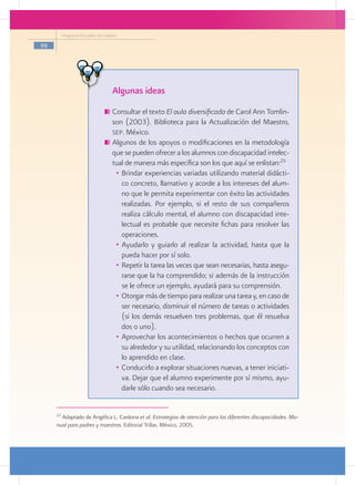 Programa Escuelas de Calidad

98




                                    Algunas ideas
                                   	Consultar el texto El aula diversificada de Carol Ann Tomlin-
                                    son (2003). Biblioteca para la Actualización del Maestro,
                                    sep. México.
                                   	Algunos de los apoyos o modificaciones en la metodología
                                    que se pueden ofrecer a los alumnos con discapacidad intelec-
                                    tual de manera más específica son los que aquí se enlistan:25
                                     •	 Brindar experiencias variadas utilizando material didácti-
                                        co concreto, llamativo y acorde a los intereses del alum-
                                        no que le permita experimentar con éxito las actividades
                                        realizadas. Por ejemplo, si el resto de sus compañeros
                                        realiza cálculo mental, el alumno con discapacidad inte-
                                        lectual es probable que necesite fichas para resolver las
                                        operaciones.
                                     •	 Ayudarlo y guiarlo al realizar la actividad, hasta que la
                                        pueda hacer por sí solo.
                                     •	 Repetir la tarea las veces que sean necesarias, hasta asegu-
                                        rarse que la ha comprendido; si además de la instrucción
                                        se le ofrece un ejemplo, ayudará para su comprensión.
                                     •	 Otorgar más de tiempo para realizar una tarea y, en caso de
                                        ser necesario, disminuir el número de tareas o actividades
                                        (si los demás resuelven tres problemas, que él resuelva
                                        dos o uno).
                                     •	 Aprovechar los acontecimientos o hechos que ocurren a
                                        su alrededor y su utilidad, relacionando los conceptos con
                                        lo aprendido en clase.
                                     •	 Conducirlo a explorar situaciones nuevas, a tener iniciati-
                                        va. Dejar que el alumno experimente por sí mismo, ayu-
                                        darle sólo cuando sea necesario.


     25
       Adaptado de Angélica L. Cardona et al. Estrategias de atención para las diferentes discapacidades. Ma-
     nual para padres y maestros. Editorial Trillas. México, 2005.
 