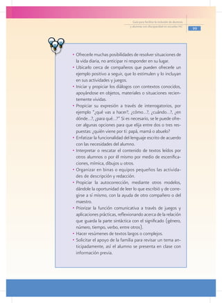 Guía para facilitar la inclusión de alumnos
                                y alumnas con discapacidad en escuelas pec
                                                                                99




•	 Ofrecerle muchas posibilidades de resolver situaciones de
   la vida diaria, no anticipar ni responder en su lugar.
•	 Ubicarlo cerca de compañeros que pueden ofrecerle un
   ejemplo positivo a seguir, que lo estimulen y lo incluyan
   en sus actividades y juegos.
•	 Iniciar y propiciar los diálogos con contextos conocidos,
   apoyándose en objetos, materiales o situaciones recien-
   temente vividas.
•	 Propiciar su expresión a través de interrogatorios, por
   ejemplo “¿qué vas a hacer?, ¿cómo…?, ¿cuándo…?, ¿en
   dónde…?, ¿para qué…?” Si es necesario, se le puede ofre-
   cer algunas opciones para que elija entre dos o tres res-
   puestas: ¿quién viene por ti: papá, mamá o abuelo?
•	 Enfatizar la funcionalidad del lenguaje escrito de acuerdo
   con las necesidades del alumno.
•	 Interpretar o rescatar el contenido de textos leídos por
   otros alumnos o por él mismo por medio de escenifica-
   ciones, mímica, dibujos u otros.
•	 Organizar en binas o equipos pequeños las activida-
   des de descripción y redacción.
•	 Propiciar la autocorrección, mediante otros modelos,
   dándole la oportunidad de leer lo que escribió y de corre-
   girse a sí mismo, con la ayuda de otro compañero o del
   maestro.
•	 Priorizar la función comunicativa a través de juegos y
   aplicaciones prácticas, reflexionando acerca de la relación
   que guarda la parte sintáctica con el significado (género,
   número, tiempo, verbo, entre otros).
•	 Hacer resúmenes de textos largos o complejos.
•	 Solicitar el apoyo de la familia para revisar un tema an-
   ticipadamente, así el alumno se presenta en clase con
   información previa.
 