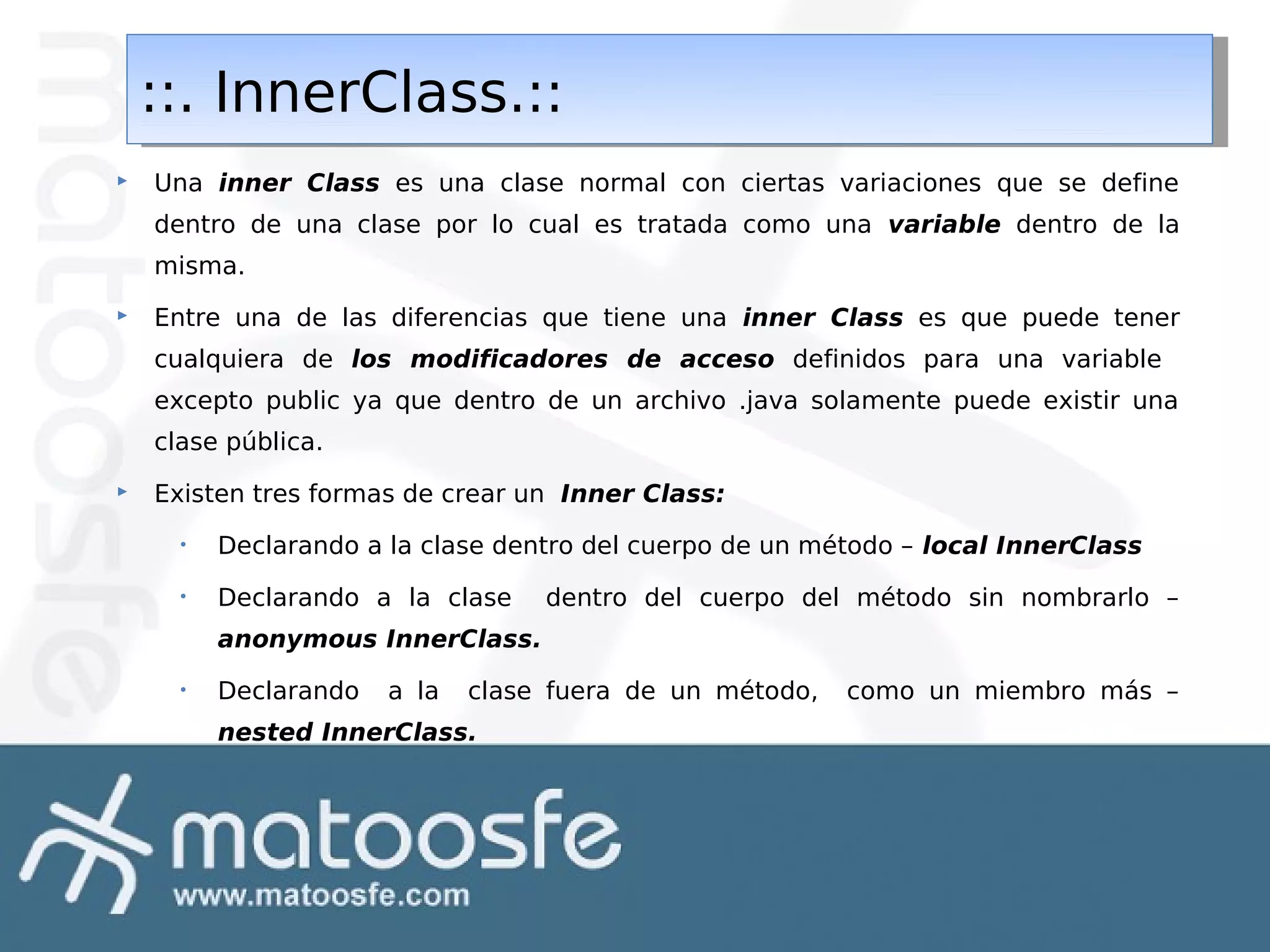 ::. InnerClass.::
::. InnerClass.::


Una inner Class es una clase normal con ciertas variaciones que se define
dentro de una clase por lo cual es tratada como una variable dentro de la
misma.



Entre una de las diferencias que tiene una inner Class es que puede tener
cualquiera de los modificadores de acceso definidos para una variable
excepto public ya que dentro de un archivo .java solamente puede existir una
clase pública.



Existen tres formas de crear un Inner Class:
•

Declarando a la clase dentro del cuerpo de un método – local InnerClass

•

Declarando a la clase

dentro del cuerpo del método sin nombrarlo –

anonymous InnerClass.
•

Declarando

a la

clase fuera de un método,

nested InnerClass.

como un miembro más –

 