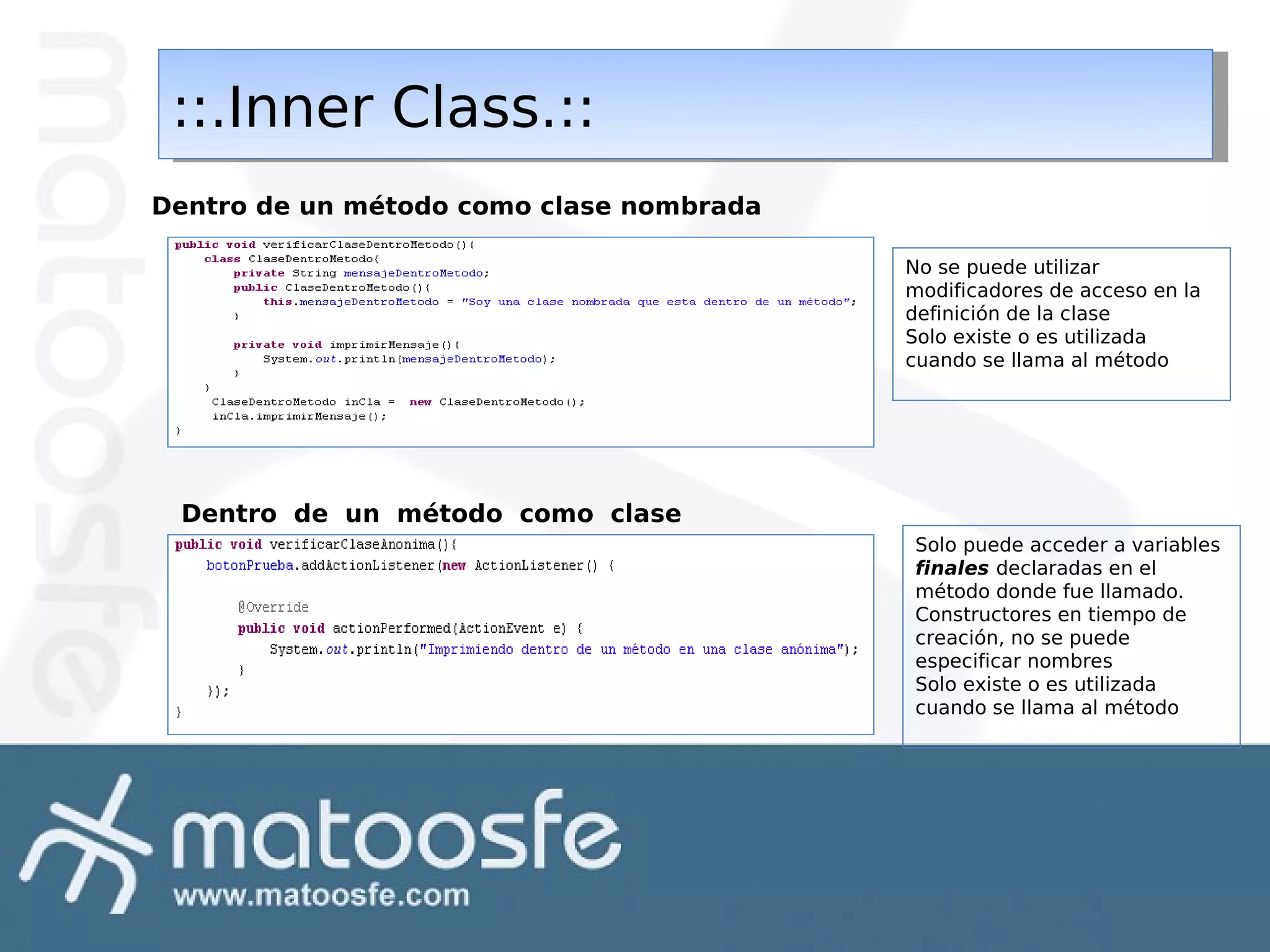 ::.Inner Class.::
::.Inner Class.::
Dentro de un método como clase nombrada
No se puede utilizar
modificadores de acceso en la
definición de la clase
Solo existe o es utilizada
cuando se llama al método

Dentro de un método como clase
anónima

Solo puede acceder a variables
finales declaradas en el
método donde fue llamado.
Constructores en tiempo de
creación, no se puede
especificar nombres
Solo existe o es utilizada
cuando se llama al método

 