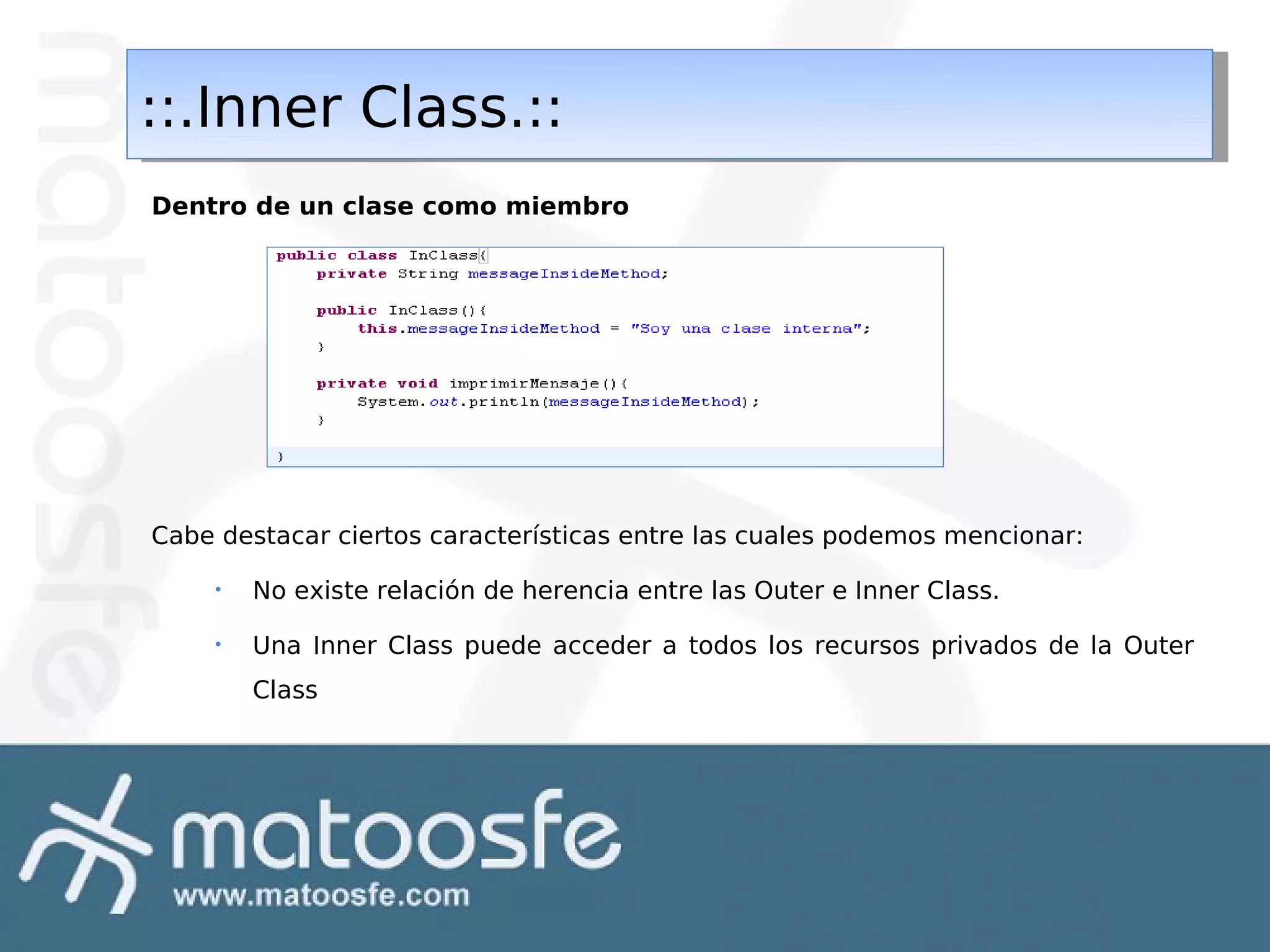 ::.Inner Class.::
::.Inner Class.::
Dentro de un clase como miembro

Cabe destacar ciertos características entre las cuales podemos mencionar:
•

No existe relación de herencia entre las Outer e Inner Class.

•

Una Inner Class puede acceder a todos los recursos privados de la Outer
Class

 