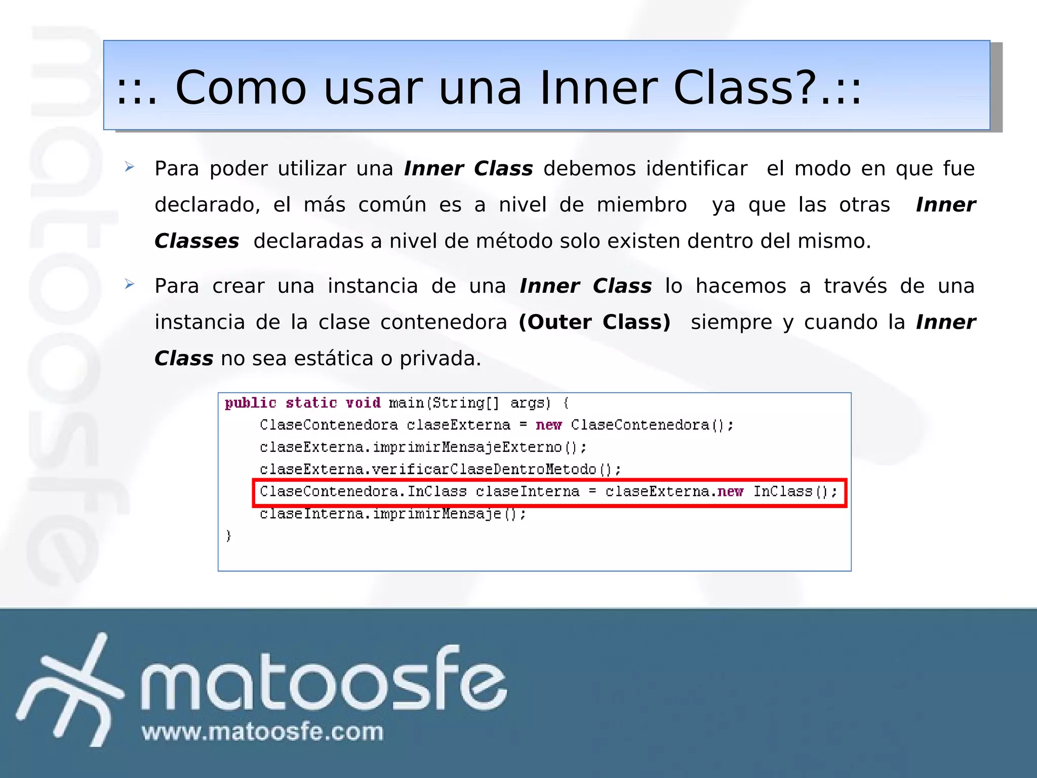 ::. Como usar una Inner Class?.::
::. Como usar una Inner Class?.::


Para poder utilizar una Inner Class debemos identificar el modo en que fue
declarado, el más común es a nivel de miembro

ya que las otras

Inner

Classes declaradas a nivel de método solo existen dentro del mismo.


Para crear una instancia de una Inner Class lo hacemos a través de una
instancia de la clase contenedora (Outer Class) siempre y cuando la Inner
Class no sea estática o privada.

 