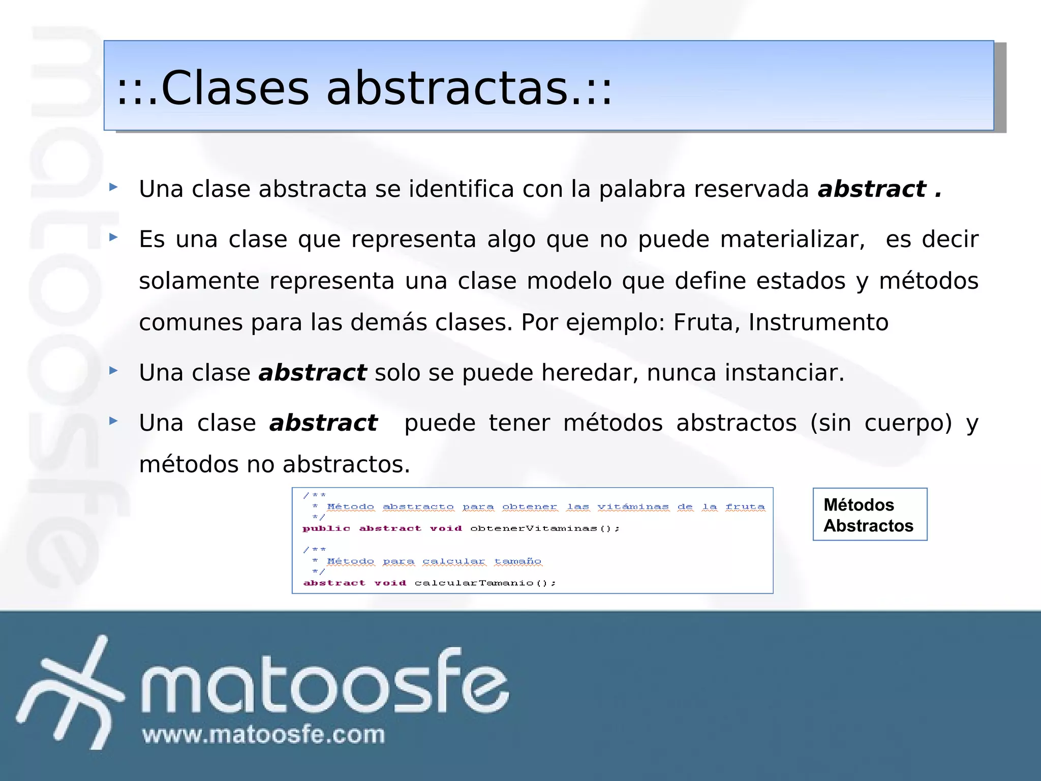 ::.Clases abstractas.::
::.Clases abstractas.::


Una clase abstracta se identifica con la palabra reservada abstract .



Es una clase que representa algo que no puede materializar, es decir
solamente representa una clase modelo que define estados y métodos
comunes para las demás clases. Por ejemplo: Fruta, Instrumento



Una clase abstract solo se puede heredar, nunca instanciar.



Una clase abstract

puede tener métodos abstractos (sin cuerpo) y

métodos no abstractos.
Métodos
Abstractos

 