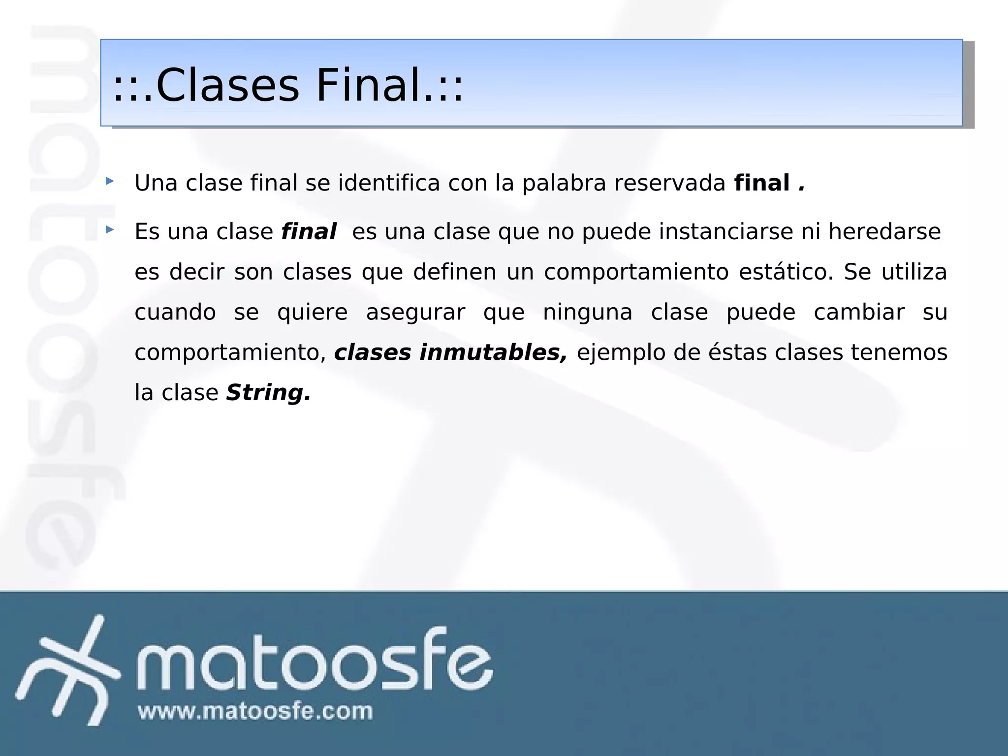 ::.Clases Final.::
::.Clases Final.::


Una clase final se identifica con la palabra reservada final .



Es una clase final es una clase que no puede instanciarse ni heredarse
es decir son clases que definen un comportamiento estático. Se utiliza
cuando se quiere asegurar que ninguna clase puede cambiar su
comportamiento, clases inmutables, ejemplo de éstas clases tenemos
la clase String.

 