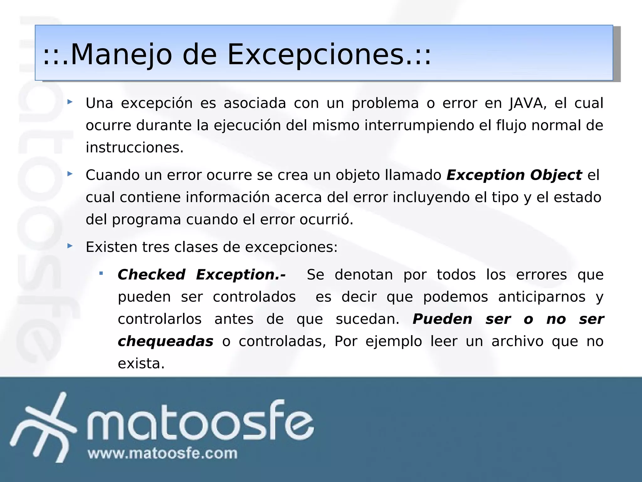 ::.Manejo de Excepciones.::
::.Manejo de Excepciones.::


Una excepción es asociada con un problema o error en JAVA, el cual
ocurre durante la ejecución del mismo interrumpiendo el flujo normal de
instrucciones.



Cuando un error ocurre se crea un objeto llamado Exception Object el
cual contiene información acerca del error incluyendo el tipo y el estado
del programa cuando el error ocurrió.



Existen tres clases de excepciones:


Checked Exception.pueden ser controlados

Se denotan por todos los errores que
es decir que podemos anticiparnos y

controlarlos antes de que sucedan. Pueden ser o no ser
chequeadas o controladas, Por ejemplo leer un archivo que no
exista.

 