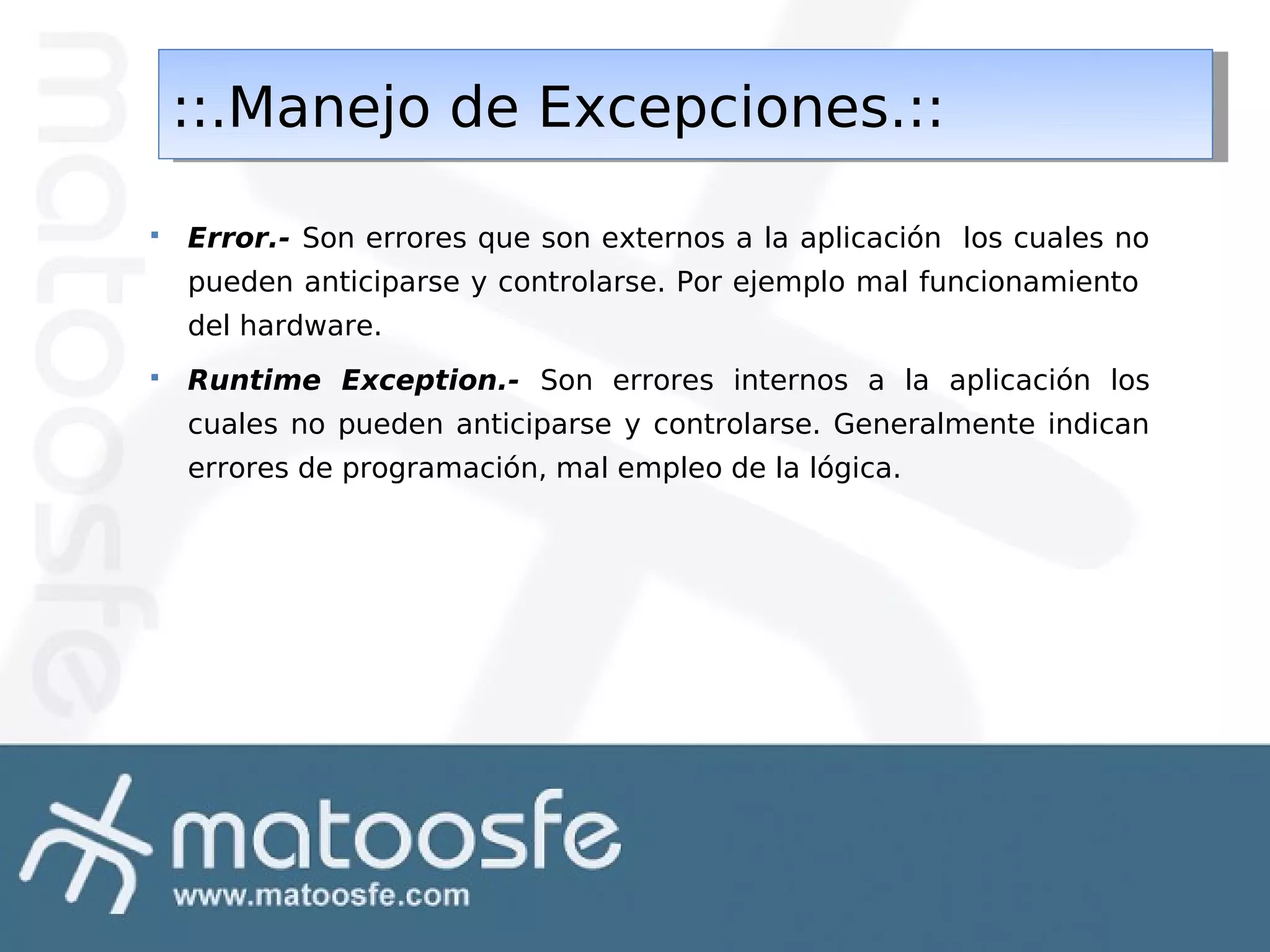 ::.Manejo de Excepciones.::
::.Manejo de Excepciones.::


Error.- Son errores que son externos a la aplicación los cuales no
pueden anticiparse y controlarse. Por ejemplo mal funcionamiento
del hardware.



Runtime Exception.- Son errores internos a la aplicación los
cuales no pueden anticiparse y controlarse. Generalmente indican
errores de programación, mal empleo de la lógica.

 