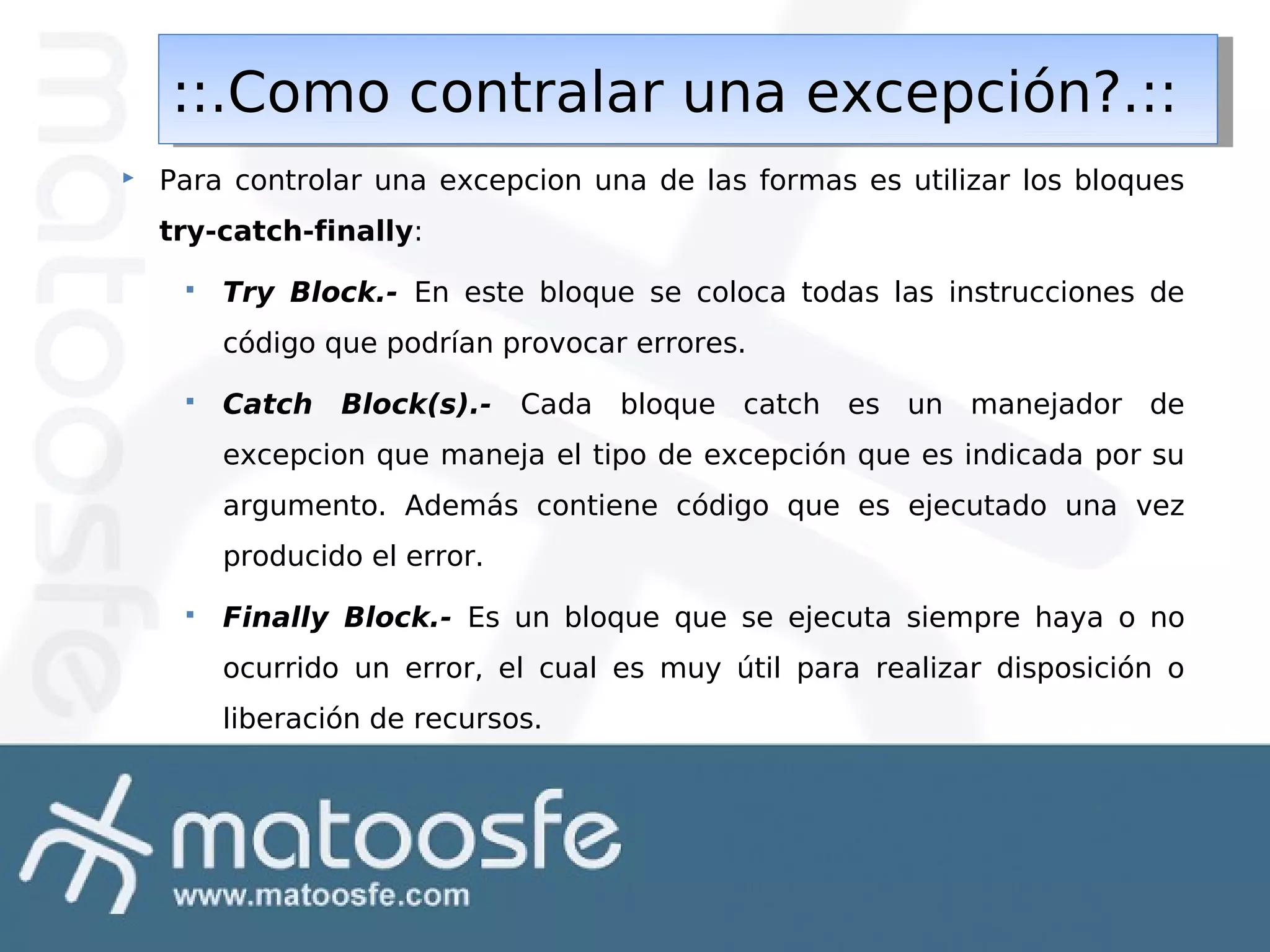 ::.Como contralar una excepción?.::
::.Como contralar una excepción?.::


Para controlar una excepcion una de las formas es utilizar los bloques
try-catch-finally:


Try Block.- En este bloque se coloca todas las instrucciones de
código que podrían provocar errores.



Catch

Block(s).-

Cada bloque catch es un manejador de

excepcion que maneja el tipo de excepción que es indicada por su
argumento. Además contiene código que es ejecutado una vez
producido el error.


Finally Block.- Es un bloque que se ejecuta siempre haya o no
ocurrido un error, el cual es muy útil para realizar disposición o
liberación de recursos.

 