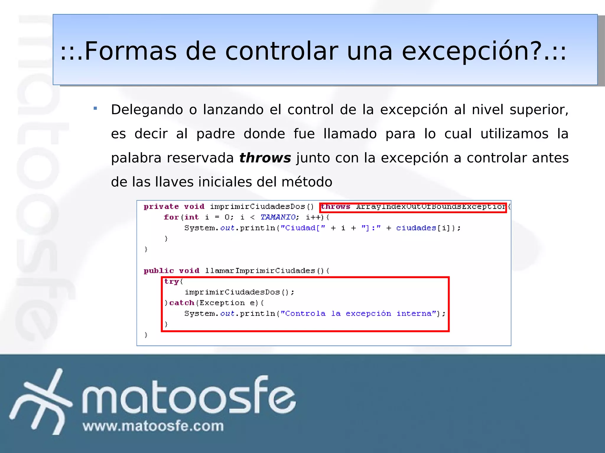 ::.Formas de controlar una excepción?.::
::.Formas de controlar una excepción?.::


Delegando o lanzando el control de la excepción al nivel superior,
es decir al padre donde fue llamado para lo cual utilizamos la
palabra reservada throws junto con la excepción a controlar antes
de las llaves iniciales del método

 