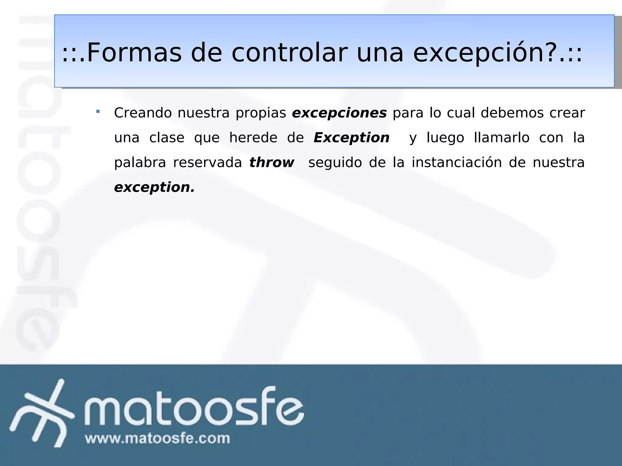 ::.Formas de controlar una excepción?.::
::.Formas de controlar una excepción?.::


Creando nuestra propias excepciones para lo cual debemos crear
una clase que herede de Exception

y luego llamarlo con la

palabra reservada throw seguido de la instanciación de nuestra
exception.

 