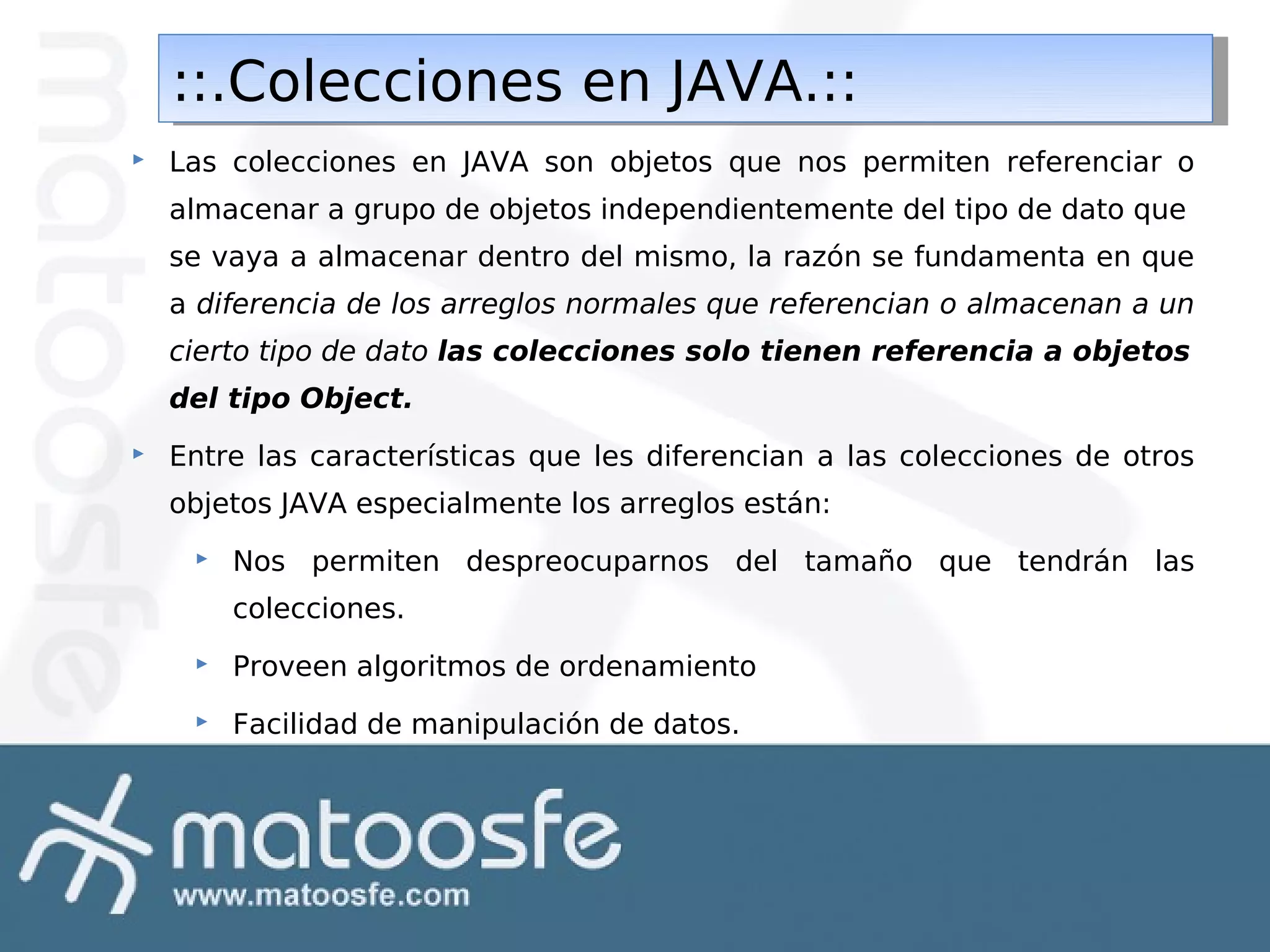 ::.Colecciones en JAVA.::
::.Colecciones en JAVA.::


Las colecciones en JAVA son objetos que nos permiten referenciar o
almacenar a grupo de objetos independientemente del tipo de dato que
se vaya a almacenar dentro del mismo, la razón se fundamenta en que
a diferencia de los arreglos normales que referencian o almacenan a un
cierto tipo de dato las colecciones solo tienen referencia a objetos
del tipo Object.



Entre las características que les diferencian a las colecciones de otros
objetos JAVA especialmente los arreglos están:


Nos permiten despreocuparnos del tamaño que tendrán las
colecciones.



Proveen algoritmos de ordenamiento



Facilidad de manipulación de datos.

 