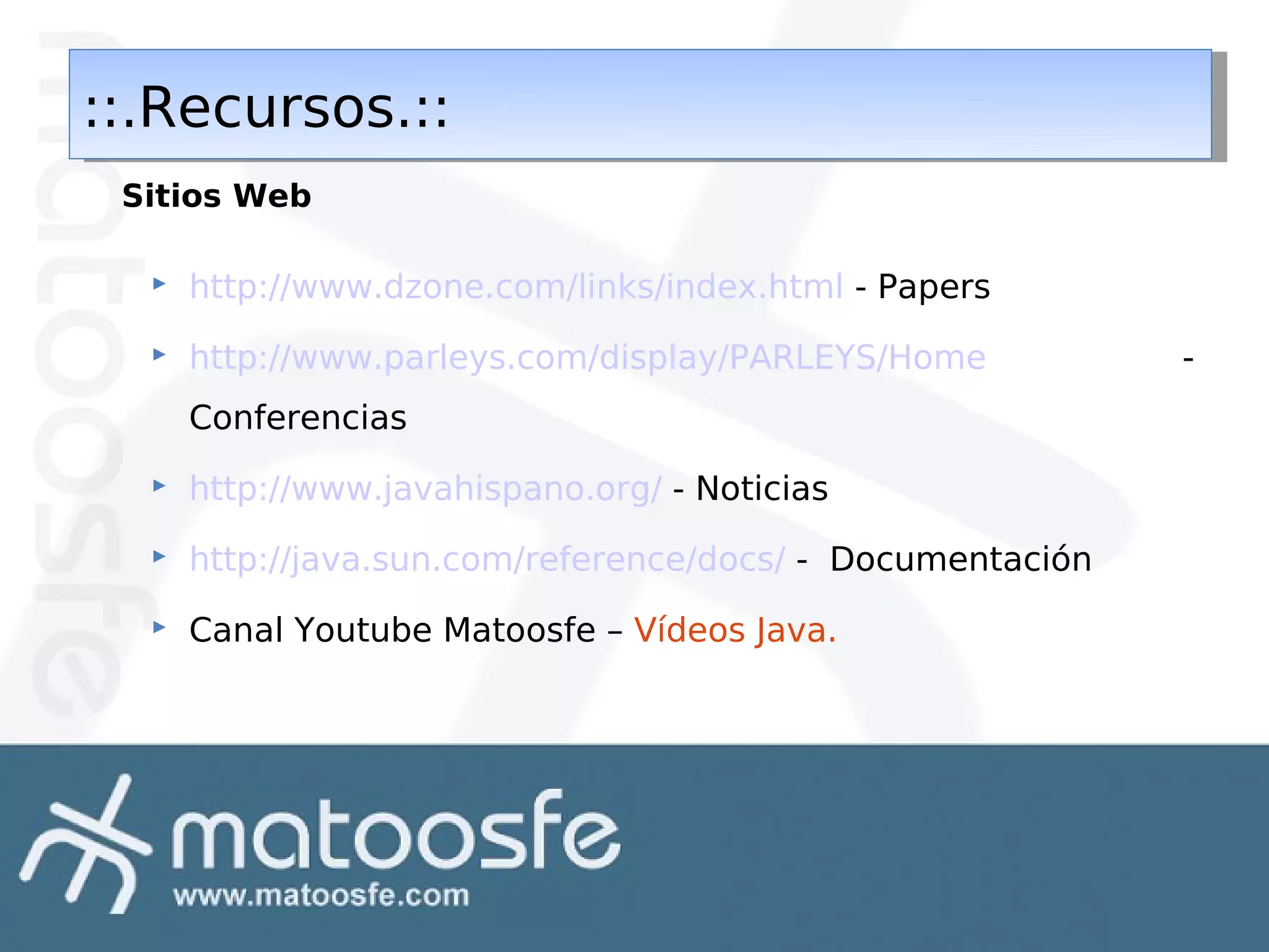 ::.Recursos.::
::.Recursos.::
Sitios Web


http://www.dzone.com/links/index.html - Papers



http://www.parleys.com/display/PARLEYS/Home
Conferencias



http://www.javahispano.org/ - Noticias



http://java.sun.com/reference/docs/ - Documentación



Canal Youtube Matoosfe – Vídeos Java.

-

 