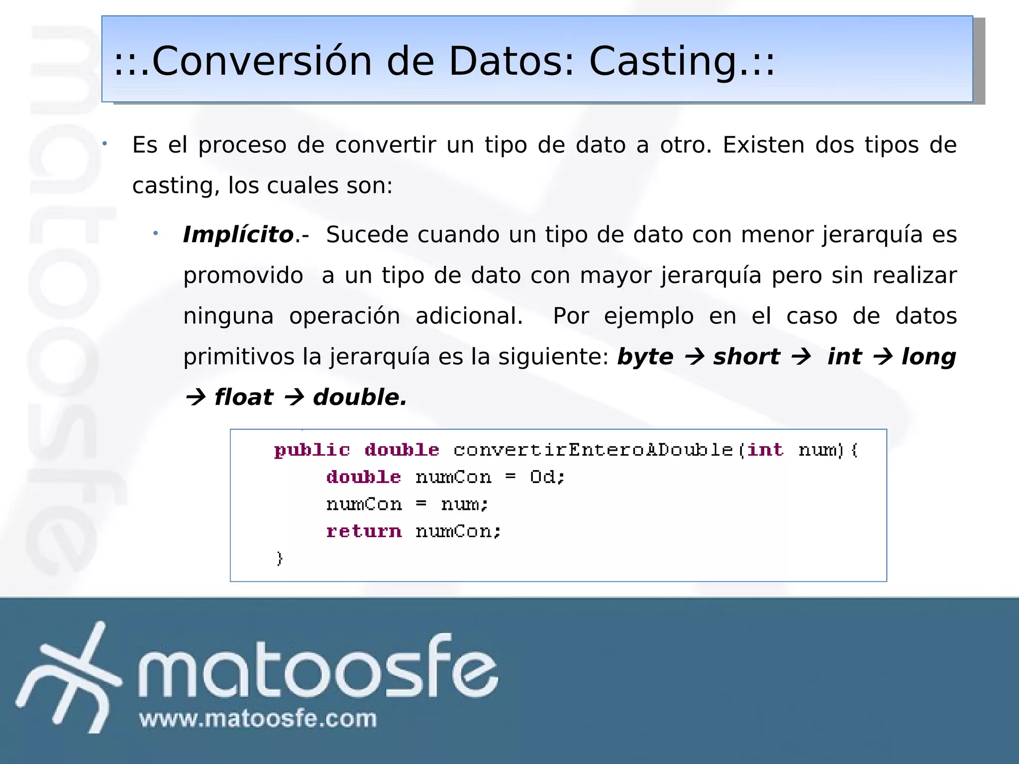 ::.Conversión de Datos: Casting.::
::.Conversión de Datos: Casting.::
•

Es el proceso de convertir un tipo de dato a otro. Existen dos tipos de
casting, los cuales son:
•

Implícito.- Sucede cuando un tipo de dato con menor jerarquía es
promovido a un tipo de dato con mayor jerarquía pero sin realizar
ninguna operación adicional.

Por ejemplo en el caso de datos

primitivos la jerarquía es la siguiente: byte  short  int  long

 float  double.

 
