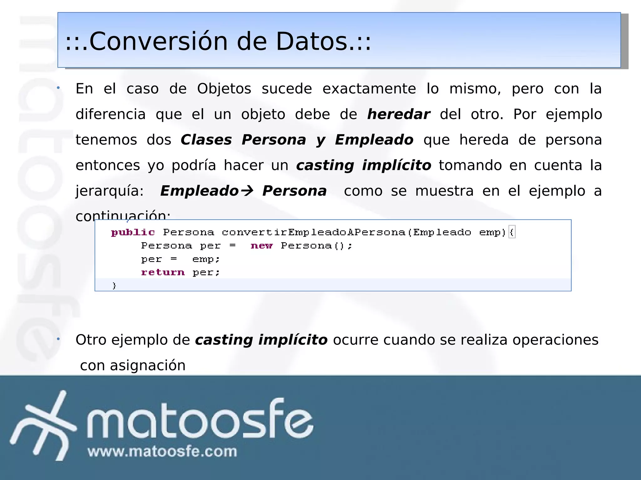 ::.Conversión de Datos.::
::.Conversión de Datos.::
•

En el caso de Objetos sucede exactamente lo mismo, pero con la
diferencia que el un objeto debe de heredar del otro. Por ejemplo
tenemos dos Clases Persona y Empleado que hereda de persona
entonces yo podría hacer un casting implícito tomando en cuenta la
jerarquía:

Empleado Persona

como se muestra en el ejemplo a

continuación:

•

Otro ejemplo de casting implícito ocurre cuando se realiza operaciones
con asignación

 