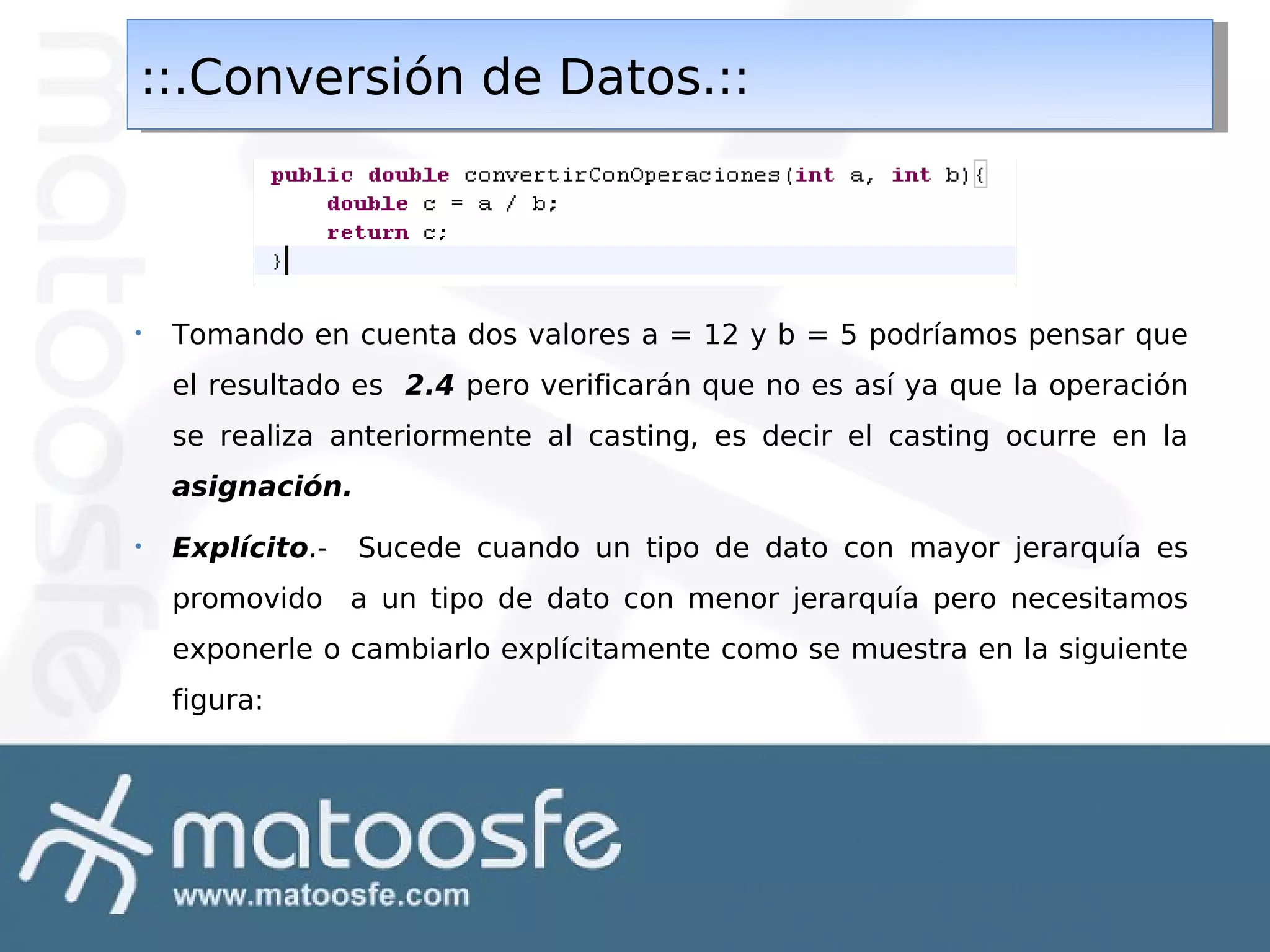 ::.Conversión de Datos.::
::.Conversión de Datos.::

•

Tomando en cuenta dos valores a = 12 y b = 5 podríamos pensar que
el resultado es 2.4 pero verificarán que no es así ya que la operación
se realiza anteriormente al casting, es decir el casting ocurre en la
asignación.

•

Explícito.-

Sucede cuando un tipo de dato con mayor jerarquía es

promovido a un tipo de dato con menor jerarquía pero necesitamos
exponerle o cambiarlo explícitamente como se muestra en la siguiente
figura:

 