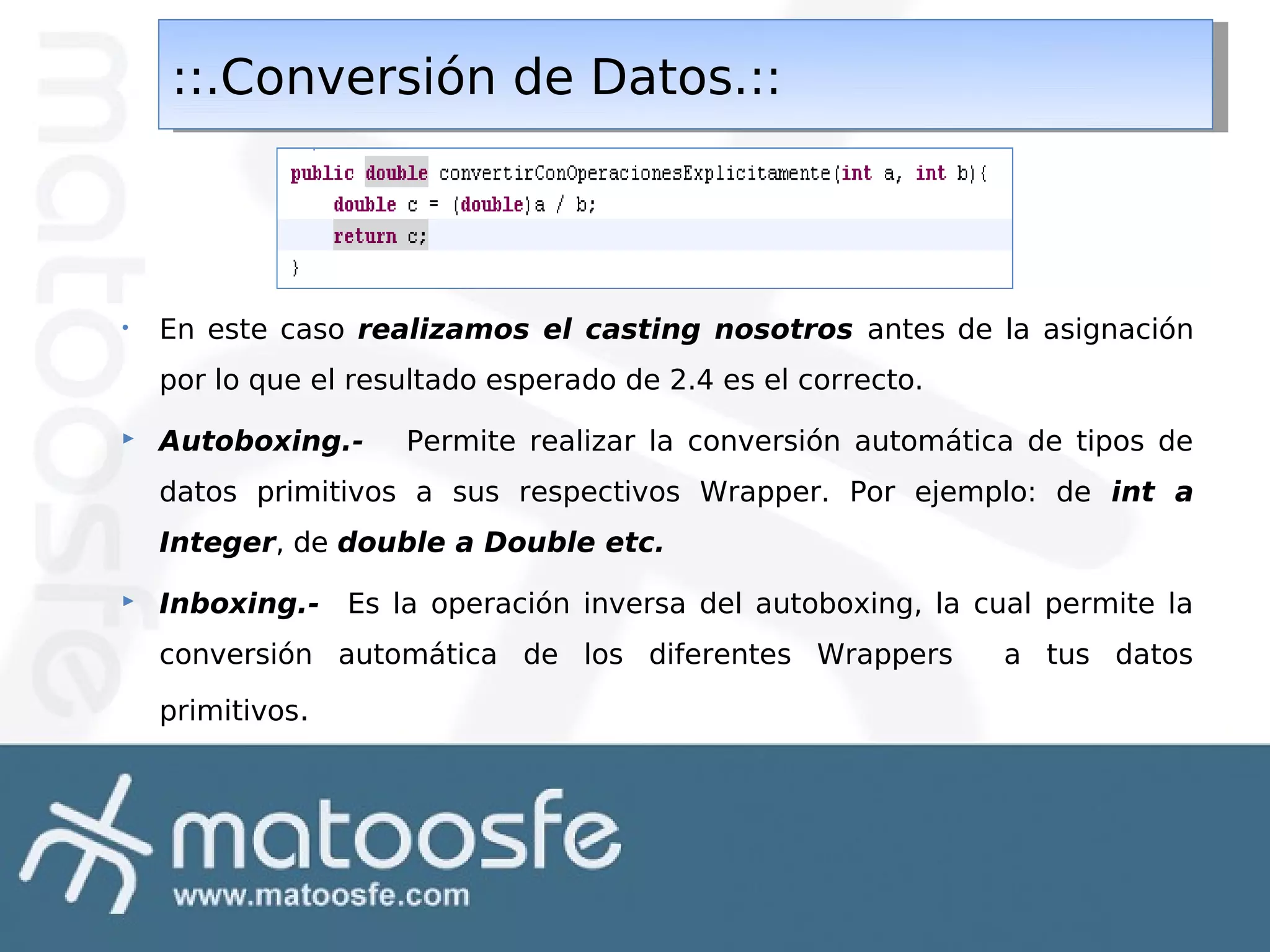 ::.Conversión de Datos.::
::.Conversión de Datos.::

•

En este caso realizamos el casting nosotros antes de la asignación
por lo que el resultado esperado de 2.4 es el correcto.



Autoboxing.-

Permite realizar la conversión automática de tipos de

datos primitivos a sus respectivos Wrapper. Por ejemplo: de int a
Integer, de double a Double etc.


Inboxing.- Es la operación inversa del autoboxing, la cual permite la
conversión automática de los diferentes Wrappers
primitivos.

a tus datos

 