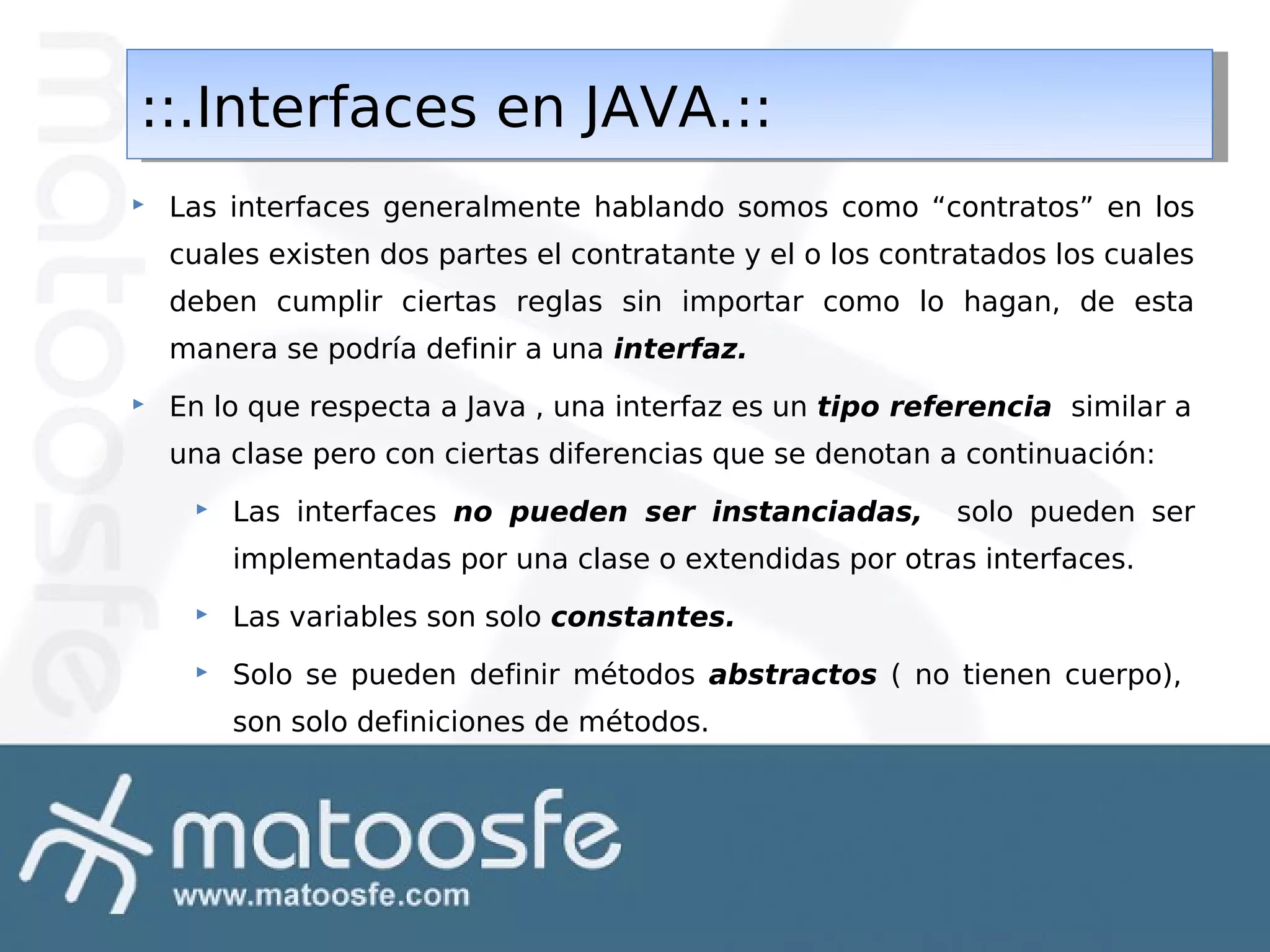 ::.Interfaces en JAVA.::
::.Interfaces en JAVA.::


Las interfaces generalmente hablando somos como “contratos” en los
cuales existen dos partes el contratante y el o los contratados los cuales
deben cumplir ciertas reglas sin importar como lo hagan, de esta
manera se podría definir a una interfaz.



En lo que respecta a Java , una interfaz es un tipo referencia similar a
una clase pero con ciertas diferencias que se denotan a continuación:


Las interfaces no pueden ser instanciadas,

solo pueden ser

implementadas por una clase o extendidas por otras interfaces.


Las variables son solo constantes.



Solo se pueden definir métodos abstractos ( no tienen cuerpo),
son solo definiciones de métodos.

 