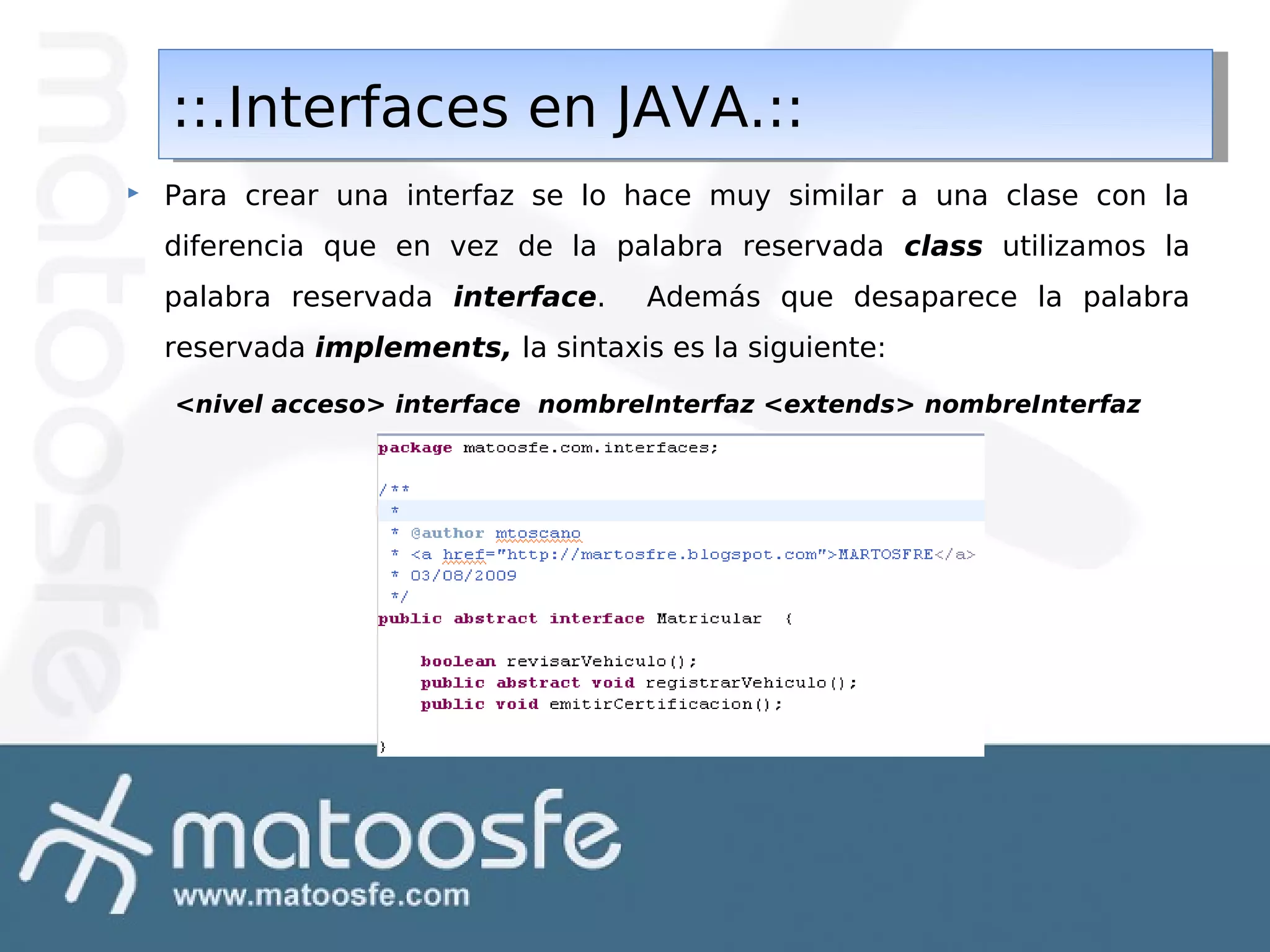 ::.Interfaces en JAVA.::
::.Interfaces en JAVA.::


Para crear una interfaz se lo hace muy similar a una clase con la
diferencia que en vez de la palabra reservada class utilizamos la
palabra reservada interface.

Además que desaparece la palabra

reservada implements, la sintaxis es la siguiente:
<nivel acceso> interface nombreInterfaz <extends> nombreInterfaz

 
