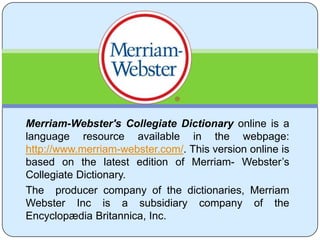 Merriam-Webster's Collegiate Dictionaryonline is a language resource available in the webpage: http://www.merriam-webster.com/. This version online is based on the latest edition of Merriam- Webster’s Collegiate Dictionary.  The  producer company of the dictionaries, Merriam WebsterInc is a subsidiary company of the Encyclopædia Britannica, Inc.  