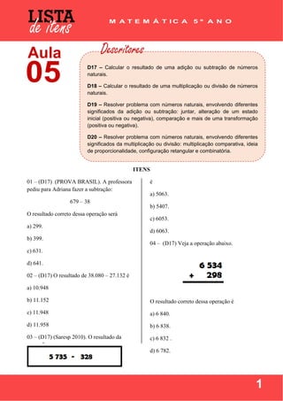  
 
1
 
 
 
ITENS
01 – (D17) (PROVA BRASIL). A professora
pediu para Adriana fazer a subtração:
679 – 38
O resultado correto dessa operação será
a) 299.
b) 399.
c) 631.
d) 641.
02 – (D17) O resultado de 38.080 – 27.132 é
a) 10.948
b) 11.152
c) 11.948
d) 11.958
03 – (D17) (Saresp 2010). O resultado da
operação
é
a) 5063.
b) 5407.
c) 6053.
d) 6063.
04 – (D17) Veja a operação abaixo.
O resultado correto dessa operação é
a) 6 840.
b) 6 838.
c) 6 832 .
d) 6 782.
D17 – Calcular o resultado de uma adição ou subtração de números
naturais.
D18 – Calcular o resultado de uma multiplicação ou divisão de números
naturais.
D19 – Resolver problema com números naturais, envolvendo diferentes
significados da adição ou subtração: juntar, alteração de um estado
inicial (positiva ou negativa), comparação e mais de uma transformação
(positiva ou negativa).
D20 – Resolver problema com números naturais, envolvendo diferentes
significados da multiplicação ou divisão: multiplicação comparativa, ideia
de proporcionalidade, configuração retangular e combinatória.
 