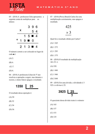  
 
2
05 – (D18) A professora Célia apresentou a
seguinte conta de multiplicar para os
alunos:
O número correto a ser colocado no lugar de
cada ■ é
(A) 2.
(B) 6.
(C) 7.
(D) 8.
06 – (D18) A professora Lílian do 5º ano
resolveu a operação a seguir, mas durante o
recreio, o aluno Inácio apagou o resultado.
O resultado dessa operação é:
(A) 50
(B) 52
(C) 54
(D) 56
07 – (D18) (Prova Brasil) Carlos fez esta
multiplicação corretamente, mas apagou o
resultado.
Qual foi o resultado obtido por Carlos?
(A) 1 265
(B) 1 275
(C) 1 295
(D) 1 375
08 – (D18) O resultado da multiplicação
64 32 é:
(A) 320
(B) 1 048
(C) 1 948
(D) 2 048
09 – (D18) Em uma divisão, o dividendo é 3
925 e o divisor é 25.
O quociente dessa divisão exata é o número
(A) 165
(B) 157
(C) 153
(D) 125
 