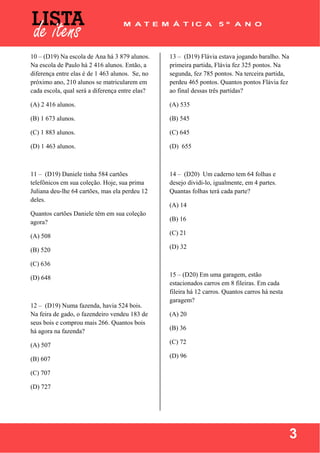  
 
3
10 – (D19) Na escola de Ana há 3 879 alunos.
Na escola de Paulo há 2 416 alunos. Então, a
diferença entre elas é de 1 463 alunos. Se, no
próximo ano, 210 alunos se matricularem em
cada escola, qual será a diferença entre elas?
(A) 2 416 alunos.
(B) 1 673 alunos.
(C) 1 883 alunos.
(D) 1 463 alunos.
11 – (D19) Daniele tinha 584 cartões
telefônicos em sua coleção. Hoje, sua prima
Juliana deu-lhe 64 cartões, mas ela perdeu 12
deles.
Quantos cartões Daniele têm em sua coleção
agora?
(A) 508
(B) 520
(C) 636
(D) 648
12 – (D19) Numa fazenda, havia 524 bois.
Na feira de gado, o fazendeiro vendeu 183 de
seus bois e comprou mais 266. Quantos bois
há agora na fazenda?
(A) 507
(B) 607
(C) 707
(D) 727
13 – (D19) Flávia estava jogando baralho. Na
primeira partida, Flávia fez 325 pontos. Na
segunda, fez 785 pontos. Na terceira partida,
perdeu 465 pontos. Quantos pontos Flávia fez
ao final dessas três partidas?
(A) 535
(B) 545
(C) 645
(D) 655
14 – (D20) Um caderno tem 64 folhas e
desejo dividi-lo, igualmente, em 4 partes.
Quantas folhas terá cada parte?
(A) 14
(B) 16
(C) 21
(D) 32
15 – (D20) Em uma garagem, estão
estacionados carros em 8 fileiras. Em cada
fileira há 12 carros. Quantos carros há nesta
garagem?
(A) 20
(B) 36
(C) 72
(D) 96
 