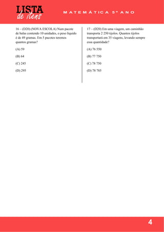  
 
4
16 – (D20) (NOVA ESCOLA) Num pacote
de balas contendo 10 unidades, o peso líquido
é de 49 gramas. Em 5 pacotes teremos
quantos gramas?
(A) 59
(B) 64
(C) 245
(D) 295
17 – (D20) Em uma viagem, um caminhão
transporta 2 250 tijolos. Quantos tijolos
transportará em 35 viagens, levando sempre
essa quantidade?
(A) 76 550
(B) 77 750
(C) 78 750
(D) 78 785
 
