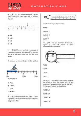  
 
2
05 – (D22) Na reta numérica a seguir, o ponto
identificado pela seta representa o número
decimal
A) 0,4
B) 0,45
C) 4,5
D) 5,5
06 – (D22) Cleber é ciclista e participa de
vários campeonatos. A reta numérica a seguir
ilustra o percurso feito em um dos seus
treinos.
A distância já percorrida por Cleber (grifada
de cinza) é de:
A) 7 km
B) 3,5 km
C) 3 km
D) 4,5 km
07 – (D22) Roberto está com febre. Veja a
seguir a ilustração do termômetro que marca a
temperatura dele.
Esse termômetro está marcando
A) 39º C
B) 39,3º C
C) 39,5º C
D) 40º C
08 – (D22) Na reta numérica desenhada a
seguir, a Letra M indica o ponto
correspondente ao número
A) 1,2
B) 0,8
C) 0,4
D) 0,2
09 – (D23) Antônia foi à mercearia e comprou
um pacote de arroz que custou R$ 3,20. Ela
pagou sua compra com uma nota de R$ 5,00.
O troco que Antônia recebeu foi de:
A) R$ 0,80
B) R$ 1,00
C) R$ 1,20
D) R$ 1,80
 