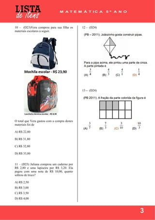  
 
3
10 – (D23)Vera comprou para sua filha os
materiais escolares a seguir.
O total que Vera gastou com a compra destes
materiais foi de
A) R$ 22,80
B) R$ 31,80
C) R$ 32,80
D) R$ 33,80
11 – (D23) Juliana comprou um caderno por
R$ 2,80 e uma lapiseira por R$ 3,20. Ela
pagou com uma nota de R$ 10,00, quanto
sobrou de troco?
A) R$ 2,50
B) R$ 3,00
C) R$ 3,50
D) R$ 4,00
12 – (D24)
13 – (D24)
 