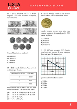  
 
2
06 – (D10) (PROVA BRASIL). Maria,
limpando a sua bolsa, encontrou as seguintes
notas e moedas:
Quanto Maria tinha na sua bolsa?
(A) R$ 10,15
(B) R$ 10,10
(C) R$ 9,90
(D) R$ 9,00
07 – (D10) Mamãe foi à feira. Veja na tabela
o dinheiro que ela tem.
Quantidade de Notas Valor (R$)
4 10,00
5 5,00
6 1,00
Quais as notas que ela poderá usar para pagar
uma compra de R$ 7,00, sem receber troco?
(A) 1 nota de R$ 5,00 e 2 notas de R$ 1,00.
(B) 1 nota de R$ 5,00 e 3 notas de R$ 1,00.
(C) 1 nota de R$ 10,00.
(D) 2 notas de R$ 5,00.
08 – (D10) (Saresp). Mamãe só tem moedas
em sua carteira como a representada abaixo.
Usando somente moedas como esta, para
comprar um pacote de maçarão de R$ 3,00
mamãe precisa de
(A) 3 moedas
(B) 6 moedas
(C) 9 moedas
(D)12 moedas
09 – (D11) (Projeto conseguir – DC). Calcule
o perímetro do percurso de uma maratona
(linha azul) que Flávia participou.
Quantos quilômetros Flávia correu?
(A) 50 km
(B) 60 km
(C) 30 km
(D) 70 km
 