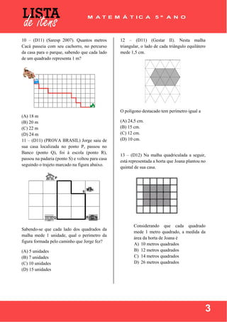  
 
3
10 – (D11) (Saresp 2007). Quantos metros
Cacá passeia com seu cachorro, no percurso
da casa para o parque, sabendo que cada lado
de um quadrado representa 1 m?
(A) 18 m
(B) 20 m
(C) 22 m
(D) 24 m
11 – (D11) (PROVA BRASIL) Jorge saiu de
sua casa localizada no ponto P, passou no
Banco (ponto Q), foi à escola (ponto R),
passou na padaria (ponto S) e voltou para casa
seguindo o trajeto marcado na figura abaixo.
Sabendo-se que cada lado dos quadrados da
malha mede 1 unidade, qual o perímetro da
figura formada pelo caminho que Jorge fez?
(A) 5 unidades
(B) 7 unidades
(C) 10 unidades
(D) 15 unidades
12 – (D11) (Gestar II). Nesta malha
triangular, o lado de cada triângulo equilátero
mede 1,5 cm.
O polígono destacado tem perímetro igual a
(A) 24,5 cm.
(B) 15 cm.
(C) 12 cm.
(D) 10 cm.
13 – (D12) Na malha quadriculada a seguir,
está representada a horta que Joana plantou no
quintal de sua casa.
Considerando que cada quadrado
mede 1 metro quadrado, a medida da
área da horta de Joana é
A) 10 metros quadrados
B) 12 metros quadrados
C) 14 metros quadrados
D) 26 metros quadrados
 
