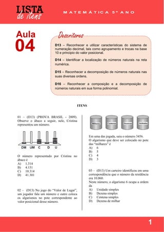  
 
1
 
 
 
ITENS
01 – (D13) (PROVA BRASIL - 2009).
Observe o ábaco a seguir, nele, Cristina
representou um número.
O número representado por Cristina no
ábaco é
A) 1.314
B) 4.131
C) 10.314
D) 41.301
02 – (D13) No jogo do “Valor de Lugar”,
um jogador fala um número e outro coloca
os algarismos no pote correspondente ao
valor posicional desse número.
Em uma das jogada, saiu o número 3456.
O algarismo que deve ser colocado no pote
das “milhares” é
A) 6
B) 5
C) 4
D) 3
03 – (D13) Um carteiro identificou em uma
correspondência que o número da residência
era 10.060.
Neste número, o algarismo 6 ocupa a ordem
da
A) Unidade simples
B) Dezena simples
C) Centena simples
D) Dezena de milhar
D13 – Reconhecer e utilizar características do sistema de
numeração decimal, tais como agrupamento e trocas na base
10 e principio do valor posicional.
D14 – Identificar a localização de números naturais na reta
numérica.
D15 – Reconhecer a decomposição de números naturais nas
suas diversas ordens.
D16 – Reconhecer a composição e a decomposição de
números naturais em sua forma polinomial.
 