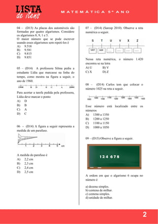  
 
2
04 – (D13) As placas dos automóveis são
formadas por quatro algarismos. Considere
os algarismos 8, 9, 1 e 5.
O maior número que se pode escrever
usando esses algarismos sem repeti-los é
A) 9.518
B) 9.581
C) 9.815
D) 9.851
05 – (D14) A professora Silma pediu a
estudante Lídia que marcasse na linha do
tempo, como mostra na figura a seguir, o
ano de 1960.
Para acertar a tarefa pedida pela professora,
Lídia deve marcar o ponto
A) D
B) B
C) A
D) C
06 - (D14) A figura a seguir representa a
medida de um parafuso.
A medida do parafuso é
A) 2,2 cm
B) 2,3 cm
C) 2,4 cm
D) 2,5 cm
07 – (D14) (Saresp 2010). Observe a reta
numérica a seguir.
Nessa reta numérica, o número 1.420
encontra se na letra
A) U B) V
C) X D) Z
08 – (D14) Carlos tem que colocar o
número 1025 na reta a seguir.
Esse número está localizado entre os
números
A) 1300 a 1350
B) 1200 a 1250
C) 1100 a 1150
D) 1000 a 1050
09 – (D15) Observe a figura a seguir.
A ordem em que o algarismo 6 ocupa no
número é
a) dezena simples.
b) centena de milhar.
c) centena simples.
d) unidade de milhar.
 