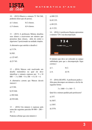  
 
3
10 – (D15) Observe o número 75 764 560,
podemos dizer que ele possui,
a) 1 classe. b) 2 classes.
c) 3 classes. d) 4 classes.
11 – (D15) A professora Mônica desafiou
seus alunos a escreverem um número que
possuísse duas classes, além de conter o
algarismo 5 posicionado na unidade simples.
A alternativa que satisfaz o desafio é
a) 5 374.
b) 985.
c) 125 487.
d) 23 765.
12 – (D16) Marcos está resolvendo um
desafio matemático no qual ele deve
identificar o número expresso por 9 x 10
000 + 3 x 1000 + 8 x 100 + 4 x 10 + 4.
A alternativa correta que Marcos deverá
marcar é
a) 9 384.
b) 93 844.
c) 903 844.
d) 938 440.
13 – (D16) Um número é expresso pela
soma das seguintes parcelas 80 000 + 200 +
30 + 5.
Podemos afirmar que este número é
a) 800 235.
b) 82 235.
c) 80 235.
d) 8 235.
14 – (D16) A professora Regina apresentou
o número 724 e sua decomposição.
O número que deve ser colocado no espaço
sublinhado para que a decomposição fique
correta é
a) 1. b) 2.
c) 4. d) 10.
15 – (D16) (SEAPE). A professora pediu a
Júlia para decompor um número e ela fez da
seguinte forma:
3 x 1000 + 5 x 100 + 7.
Qual foi o número pedido pela professora?
a) 357.
b) 3057.
c) 3507.
d) 3570.
 