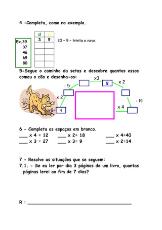 4 -Completa, como no exemplo.
d u
3 9
5-Segue o caminho da setas e descobre quantos ossos
comeu o cão e desenha-os:
6 - Completa os espaços em branco.
___ x 4 = 12 ___ x 2= 18 ___ x 4=40
___ x 3 = 27 ___ x 3= 9 ___ x 2=14
7 - Resolve as situações que se seguem:
7.1. - Se eu ler por dia 3 páginas de um livro, quantas
páginas lerei ao fim de 7 dias?
R : ______________________________________
30 + 9 – trinta e nove
4
x 2
- 5
x3
9 x 2
- 15
x 4
Ex.39
37
46
69
80
 