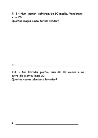 7. 2 – Num pomar colheram-se 90 maçãs. Venderam-
- se 20.
Quantas maçãs ainda faltam vender?
R : ______________________________________
7.3. - Um lavrador plantou num dia 30 couves e no
outro dia plantou mais 20.
Quantas couves plantou o lavrador?
R: ______________________________________
 
